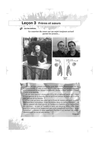 Lis les lettres.
Le courrier du cœur sur un sujet toujours actuel
parmi les jeunes...
12
Leçon 3 Frères et sœurs
Je ne me suis jamais entendue avec mon frère. Maintenant ça va,
il vient d’avoir 17 ans, et moi 15. Il a ses copains, ses petites copines,
et il commence à me laisser tranquille. Avant c’était terrible, c’était
l’enfer à la maison.
Je me suis souvent demandée s’il a été si agressif parce qu’il était
le seul garçon de la famille. Est-ce qu’il est comme ça parce qu’il est le
seul garçon de la famille ?
C’est vrai qu’avec ma sœur qui a 3 ans de moins que moi, on s’est
toujours bien entendues. Nous dormions dans la même chambre ; le
matin, quand elle était petite, je l’aidais à s’habiller et je lui coiffais
les cheveux ; le soir je l’aidais à faire ses devoirs. Mon frère était
peut-être jaloux et ne supportait pas cette complicité entre les « deux
monstres » comme il nous appelait. Parfois il se mettait en colère.
Maintenant ça va un peu mieux.
Virginie
1.
_ _ _
 