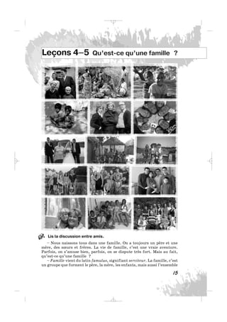 Lis la discussion entre amis.
– Nous naissons tous dans une famille. On a toujours un père et une
mère, des sœurs et frères. La vie de famille, c’est une vraie aventure.
Parfois, on s’amuse bien, parfois, on se dispute très fort. Mais au fait,
qu’est-ce qu’une famille ?
– Famille vient du latin famulus, signifiant serviteur. La famille, c’est
un groupe que forment le père, la mère, les enfants, mais aussi l’ensemble
15
Leçons 4–5 Qu’est-ce qu’une famille ?
1.
_ _ _
 
