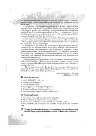 des personnes liées entre elles par la filiation ou le mariage. C’est aussi
comme montre l’arbre, la succession des individus qui descendent les uns
des autres.
– Une famille, ce n’est pas forcément les liens de sang, mais plutôt les
liens affectifs. Une famille existe parce qu’elle croit en former une nou-
velle. Chaque famille a ses traditions : le repas du dimanche, les réunions
lors des fêtes. Ces traditions permettent de dire : « Nous sommes dans la
famille, on est comme ça, on fait comme ça... ». Ce sont des façons de dire
bonjour, d’appeler, d’offrir des cadeaux...
– Nous sommes très attachés à nos parents. Avec eux, nous apprenons
à aimer, comme ils nous aiment depuis notre naissance. Ils nous nourris-
sent, nous protègent. Ils nous transmettent leurs habitudes de vie et aussi
des traditions, comme leur religion.
– Nos frères et nos sœurs, on ne les choisit pas sur mesure dans un
catalogue. Ils ont leurs caractères, leurs goûts. Parfois, ils nous énervent
vraiment. Quand on vit ensemble, c’est normal de se disputer : chacun
défend ses principes. Entre les frères et sœurs, il n’y a pas de jalousie ou
de rivalités. Il y a aussi des jeux, des confidences et un rire fou. Et puis on
s’entraide, pour résoudre un problème de maths ou pour demander une
autorisation aux parents.
– Quand on est un enfant unique, on n’a les parents que pour soi. D’un
côté, c’est le bonheur ! Mais on aimerait mieux ne pas vivre en perma-
nence avec des adultes. Heureusement, on a des copains pour s’amuser, et
aussi se disputer !
– Et nos grands-parents. Ils gardent en mémoire l’histoire de la
famille. Grâce à eux, on apprend la vie de nos parents et de nos ancêtres en
détail. Il est intéressant de les questionner.
D’après le journal Le français,
n0 2(130), janvier 2008
Finis les phrases.
1. La vie de famille, c’est ... .
2. Chaque famille a ses ... .
3. Les enfants sont très ... .
4. Nous apprenons de nos grands-parents ... .
5. C’est normal de se disputer quand ... .
6. On s’amuse bien dans la famille, parfois, on ... .
Fais les phrases.
1. Une, liens, c’est, affectifs, les, plutôt, famille.
2. Nous, attachés, parents, très, à, nos, sommes.
3. Ils, nos, nous, détails, de, la, parents, en, racontent, vie.
4. Nos, habitudes, et, traditions, les, parents, vie, les, nous, de, transmet-
tent.
Trouve dans le texte les mots qui désignent les membres d’une
famille. Peux-tu ajouter les autres mots ? Quels sont ces mots ?
4.
3.
2.
16
_ _ _
 