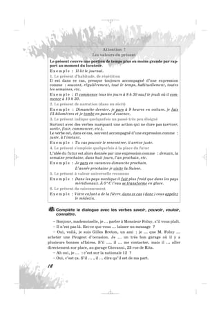 Attention !
Les valeurs du présent
Le présent couvre une portion de temps plus ou moins grande par rap-
port au moment du locuteur.
E x e m p l e : Il lit le journal.
1. Le présent d’habitude, de répétition
Il est dans ce cas, presque toujours accompagné d’une expression
comme : souvent, régulièrement, tout le temps, habituellement, toutes
les semaines, etc.
E x e m p l e : Il commence tous les jours à 8 h 30 sauf le jeudi où il com-
mence à 10 h 30.
2. Le présent de narration (dans un récit)
E x e m p l e : Dimanche dernier, je pars à 9 heures en voiture, je fais
15 kilomètres et je tombe en panne d’essence.
3. Le présent indique quelquefois un passé très peu éloigné
Surtout avec des verbes marquant une action qui ne dure pas (arriver,
sortir, finir, commencer, etc.).
Le verbe est, dans ce cas, souvent accompagné d’une expression comme :
juste, à l’instant.
E x e m p l e : Tu vas pouvoir le rencontrer, il arrive juste.
4. Le présent s’emploie quelquefois à la place du futur
L’idée du futur est alors donnée par une expression comme : demain, la
semaine prochaine, dans huit jours, l’an prochain, etc.
E x e m p l e : Je pars en vacances dimanche prochain.
L’année prochaine je visite la Suisse.
5. Le présent à valeur universelle reconnue
E x e m p l e : Dans les pays nordique il fait plus froid que dans les pays
méridionaux. À 0° C l’eau se transforme en glace.
6. Le présent du raisonnement
E x e m p l e : Votre enfant a de la fièvre, dans ce cas (donc) vous appelez
le médecin.
Complète le dialogue avec les verbes savoir, pouvoir, vouloir,
connaître.
– Bonjour, mademoiselle, je ... parler à Monsieur Folny, s’il vous plaît.
– Il n’est pas là. Est-ce que vous ... laisser un message ?
– Oui, voilà, je suis Gilles Breton, un ami : je ... que M. Folny ...
acheter une Peugeot d’occasion. Je ... un très bon garage où il y a
plusieurs bonnes affaires. S’il ..., il ... me contacter, mais il ... aller
directement sur place, au garage Giovanni, 23 rue de Rits.
– Ah oui, je ... : c’est sur la nationale 12 ?
– Oui, c’est ça. S’il ... , il ... dire qu’il est de ma part.
10.
18
_ _ _
 