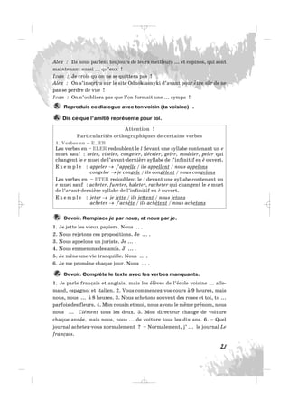 Alex : Ils nous parlent toujours de leurs meilleurs ... et copines, qui sont
maintenant aussi ... qu’eux !
Ivan : Je crois qu’on ne se quittera pas !
Alex : On s’inscrira sur le site Odnoklasnyki d’avant pour être sûr de ne
pas se perdre de vue !
Ivan : On n’oubliera pas que l’on formait une ... sympa !
Reproduis ce dialogue avec ton voisin (ta voisine) .
Dis ce que l’amitié représente pour toi.
Attention !
Particularités orthographiques de certains verbes
1. Verbes en – E…ER
Les verbes en – ELER redoublent le l devant une syllabe contenant un e
muet sauf : celer, ciseler, congeler, déceler, geler, modeler, peler qui
changent le e muet de l’avant-dernière syllabe de l’infinitif en è ouvert.
E x e m p l e : appeler → j’appelle / ils appellent / nous appelons
congeler → je congèle / ils congèlent / nous congelons
Les verbes en – ETER redoublent le t devant une syllabe contenant un
e muet sauf : acheter, fureter, haleter, racheter qui changent le e muet
de l’avant-dernière syllabe de l’infinitif en è ouvert.
E x e m p l e : jeter → je jette / ils jettent / nous jetons
acheter → j’achète / ils achètent / nous achetons
Devoir. Remplace je par nous, et nous par je.
1. Je jette les vieux papiers. Nous ... .
2. Nous rejetons ces propositions. Je ... .
3. Nous appelons un juriste. Je ... .
4. Nous emmenons des amis. J’ ... .
5. Je mène une vie tranquille. Nous ... .
6. Je me promène chaque jour. Nous ... .
Devoir. Complète le texte avec les verbes manquants.
1. Je parle français et anglais, mais les élèves de l’école voisine ... alle-
mand, espagnol et italien. 2. Vous commencez vos cours à 9 heures, mais
nous, nous ... à 8 heures. 3. Nous achetons souvent des roses et toi, tu ...
parfois des fleurs. 4. Mon cousin et moi, nous avons le même prénom, nous
nous ... Clément tous les deux. 5. Mon directeur change de voiture
chaque année, mais nous, nous ... de voiture tous les dix ans. 6. – Quel
journal achetez-vous normalement ? – Normalement, j’ ... le journal Le
français.
8.
7.
6.
5.
21
_ _ _
 