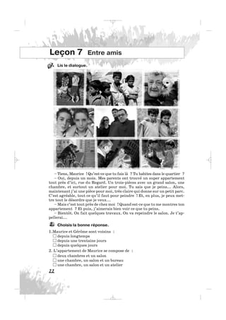 Lis le dialogue.
22
Leçon 7 Entre amis
– Tiens, Maurice ! Qu’est-ce que tu fais là ? Tu habites dans le quartier ?
– Oui, depuis un mois. Mes parents ont trouvé un super appartement
tout près d’ici, rue du Regard. Un trois-pièces avec un grand salon, une
chambre, et surtout un atelier pour moi. Tu sais que je peins... Alors,
maintenant j’ai une pièce pour moi, très claire qui donne sur un petit parc.
C’est agréable, tout ce qu’il faut pour peindre ! Et, en plus, je peux met-
tre tout le désordre que je veux...
– Mais c’est tout près de chez moi ! Quand est-ce que tu me montres ton
appartement ? Et puis, j’aimerais bien voir ce que tu peins.
– Bientôt. On fait quelques travaux. On va repeindre le salon. Je t’ap-
pellerai...
Choisis la bonne réponse.
1.Maurice et Gérôme sont voisins :
depuis longtemps
depuis une trentaine jours
depuis quelques jours
2. L’appartement de Maurice se compose de :
deux chambres et un salon
une chambre, un salon et un bureau
une chambre, un salon et un atelier
2.
11.
_ _ _
 