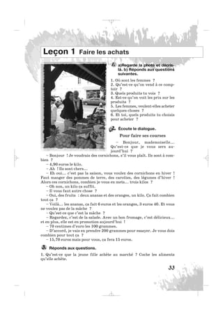 33
a)Regarde la photo et décris-
là. b) Réponds aux questions
suivantes.
1. Où sont les femmes ?
2. Qu’est-ce qu’on vend à ce comp-
toir ?
3. Quels produits tu vois ?
4. Est-ce qu’on voit les prix sur les
produits ?
5. Les femmes, veulent-elles acheter
quelques choses ?
6. Et toi, quels produits tu choisis
pour acheter ?
Écoute le dialogue.
Pour faire ses courses
– Bonjour, mademoiselle...
Qu’est-ce que je vous sers au-
jourd’hui ?
– Bonjour ! Je voudrais des cornichons, s’il vous plaît. Ils sont à com-
bien ?
– 4,90 euros le kilo.
– Ah ! Ils sont chers...
– Eh oui... c’est pas la saison, vous voulez des cornichons en hiver !
Faut manger des pommes de terre, des carottes, des légumes d’hiver !
Alors ces cornichons, combien je vous en mets... trois kilos ?
– Oh non, un kilo ça suffit.
– Il vous faut autre chose ?
– Oui, des fruits : deux ananas et des oranges, un kilo. Ça fait combien
tout ça ?
– Voilà... les ananas, ça fait 6 euros et les oranges, 3 euros 40. Et vous
ne voulez pas de la mâche ?
– Qu’est-ce que c’est la mâche ?
– Regardez, c’est de la salade. Avec un bon fromage, c’est délicieux...
et en plus, elle est en promotion aujourd’hui !
– 70 centimes d’euro les 100 grammes.
– D’accord, je vais en prendre 200 grammes pour essayer. Je vous dois
combien pour tout ça ?
– 15,70 euros mais pour vous, ça fera 15 euros.
Réponds aux questions.
1. Qu’est-ce que la jeune fille achète au marché ? Coche les aliments
qu’elle achète.
3.
1.
Leçon 1 Faire les achats
22.
_ _ _
 