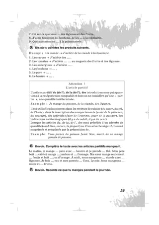 35
7. Où est-ce que vous ... des légumes et des fruits.
8. J’aime beaucoup les bonbons. Je les ... à la confiserie.
9. Quels poissons on ... à la poissonnerie.
Dis où tu achètes les produits suivants.
E x e m p l e : la viande → J’achète de la viande à la boucherie.
1. Les carpes → J’achète des ... .
2. Les tomates → J’achète ... ... au magasin des fruits et des légumes.
3. Les aubergines → J’achète ... .
4. Les bonbons → ... .
5. Le porc → ... .
6. Le beurre → ... .
Attention !
L’article partitif
L’article partitif du (de l’), de la (de l’), des introduit un nom qui appar-
tient à la catégorie non comptable et dont on ne considère qu’une « par-
tie », une quantité indéterminée.
E x e m p l e : Je mange du poisson, de la viande, des légumes.
Il est utilisé le plus souvent dans les recettes de cuisine (du sucre, du sel,
de l’huile), dans la description des comportements (avoir de la patience,
du courage), des activités (faire de l’escrime, jouer de la guitare), des
indications météorologiques (il y a du soleil, il y a du vent).
Lorsque les articles du, de la, de l’, des sont précédés d’un adverbe de
quantité (sauf bien, encore, la plupart) ou d’un adverbe négatif, ils sont
supprimés et remplacés par la préposition de.
E x e m p l e : Vous prenez du poisson fumé. Non, merci. Je ne mange
jamais de poisson.
Devoir. Complète le texte avec les articles partitifs manquant.
Le matin, je mange ... pain avec ... beurre et je prends ... thé. Mon père
boit ... café et mange ... jambon et ... fromage. Ma sœur mange seulement
... fruits et boit ... jus d’orange. À midi, nous mangeons ... viande avec ...
légumes. Je bois ... eau et mes parents ... Coca. Le soir, bous mangeons ...
soupe et ... fruits.
Devoir. Raconte ce que tu manges pendant la journée.7.
6.
5.
_ _ _
 