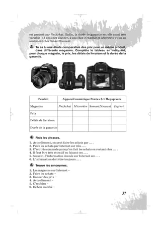 37
est proposé par NetAchat. Enfin, la durée de garantie est elle aussi très
variable : 3 ans chez Diginet, 2 ans chez NetAchat et Microrêve et un an
seulement chez SmartDiscount.
Tu as lu une étude comparative des prix pour un même produit,
dans différents magasins. Complète le tableau en indiquant,
pour chaque magasin, le prix, les délais de livraison et la durée de la
garantie.
3.
Produit Appareil numérique Pentax 8.1 Megapixels
Magasins NetAchat Microrêve SamartDiscount Diginet
Prix
Délais de livraison
Durée de la garantie
Finis les phrases.
1. Actuellement, on peut faire les achats par ... .
2. Faire les achats par Internet est très ... .
3. C’est très commode puisqu’on fait les achats en restant chez ... .
4. Il faut être très attentif en faisant ces ... .
5. Souvent, l’information donnée sur Internet est ... .
6. L’information doit être toujours ... .
Trouve les synonymes.
1. Les magasins sur Internet –
2. Faire les achats –
3. Donner des prix –
4. Actuellement –
5. C’est bien –
6. De bon marché –
5.
4.
_ _ _
 