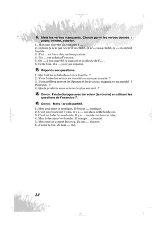 Mets les verbes manquants. Choisis parmi les verbes donnés :
payer, vendre, acheter.
1. Mon ami cherche une maison à ... .
2. Comme je n’ai pas de carte de crédit, je n’... pas à crédit, je ... en argent
liquide.
3. J’ai ... ce livre chez un bouquiniste.
4. Il a ... ces achats d’avance.
5. On ... à bon marché ce manuel et je décide de l’... .
6. Cette fois, il a ... pour ses copains.
Réponds aux questions.
1. Qui fait les achats dans votre famille ?
2. Vous faites les achats au marché ou au supermarché ?
3. Vous préférez acheter les légumes et les fruits au magasin ou au marché ?
Pourquoi ?
4. Quels produits vous achetez le plus souvent ?
Devoir. Fais le dialogue avec ton voisin (ta voisine) en utilisant les
questions de l’exercice 7.
Devoir. Mets l’article partitif.
1. Mon ami aime la musique. Il écoute ... musique.
2. C’est une bouteille d’eau. Il y a ... eau dans cette bouteille.
3. C’est un tube de moutarde. Il y a ... moutarde dans le tube.
4. Mon frère aime le chocolat. Il mange ... chocolat.
5. Mes copains aiment les jeux. Ils ont ... chance.
6. J’aime le thé. Je bois ... thé.
9.
8.
7.
6.
38
_ _ _
 