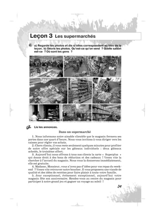 39
a) Regarde les photos et dis si elles correspondent au titre de la
leçon. b) Décris les photos. Qu’est-ce qu’on vend ? Quelle saison
est-ce ? Où sont les gens ?
1.
Leçon 3 Les supermarchés
Lis les annonces.
Dans un supermarché
1. Nous informons notre aimable clientèle que le magasin fermera ses
portes dans une quart d’heure. Nous vous invitons à vous diriger vers les
caisses pour régler vos achats.
2. Chers clients, il vous reste seulement quelques minutes pour profiter
de notre offre spéciale sur les gâteaux individuels : deux gâteaux
achetés, le troisième offert.
3. Aujourd’hui nous offrons à tous nos clients la carte « Superplus »
qui donne droit à des bons de réduction et des cadeaux ! Venez vite la
chercher à l’accueil du magasin. Nous vous la donnerons immédiatement,
elle est gratuite.
4. Madame, Monsieur, vous n’avez pas d’idées pour vos repas du week-
end ? Venez vite retrouver notre boucher. Il vous proposera une viande de
qualité et des idées de recettes pour faire plaisir à toute votre famille.
5. Jour exceptionnel, événement exceptionnel, aujourd’hui votre
magasin fête son anniversaire. Rendez-vous au centre du magasin pour
participer à notre grand jeu et gagner un voyage au soleil !
2.
_ _ _
 