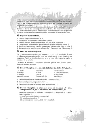 41
petits commerces comme boucherie, charcuterie, boulangerie, épicerie en
centre ville ; les petits commerces se trouvent dans les quartiers résiden-
tiels ; les supermarchés ou comme on dit les grandes surfaces en
périphérie des villes.
En ce qui concerne des boutiques spécialisées, ils diversifient leur pro-
duction : il y a des boulangeries-charcuteries, des épiceries-laiteries...
Les prix dans ces magasins sont souvent plus élevés que dans les grandes
surfaces, mais ils garantissent la qualité artisanale de leur production.
Réponds aux questions.
1. De quoi s’agit-il dans ce texte ?
2. Quels types de commerce il existe en France ?
3. Où sont situées les grandes espaces ? À ton avis, pourquoi ?
4. Pourquoi les prix dans les boutiques spécialisées sont plus hauts ?
5. Quelle est la situation avec les magasins d’alimentation dans ta ville ?
6. Quels magasins sont les plus fréquentés ? Dans quel cas ? Pourquoi ?
Mets les mots manquants.
Les ... commerces permettent aux gens de ... ... ... ... à proximité de leur
... . Les personnes âgées et les gens qui n’ont pas de ... privilégient ces
magasins. Après avoir choisi ses ..., le ... se rend à la ... pour y régler le
montant de ... achats.
Les mots à utiliser : faire leurs courses, petits, ses, caisse, client,
domicile, achats, voiture.
Devoir. Complète avec les mots de la liste du, de la, de l’, ou des.
Les œufs l’aspirine les croissants
le beurre le pain la tarte aux cerises
la brioche l’huile le dentifrice
les médicaments l’eau minérale les gâteaux
1. Dans une pharmacie, on peut acheter : du dentifrice, ...
2. Dans une épicerie, on peut acheter : ...
3. Dans une boulangerie-pâtisserie on peut acheter : ...
Devoir. Complète le dialogue avec un morceau de, des,
300 grammes, d’, de l’, deux litres de, une dizaine d’, du.
– Bonjour, madame. Je voudrais ... emmental, ... roquefort et ... œufs.
– Oui, combien ?
– ... œufs, ... roquefort et ... emmental.
– Ce sera tout, monsieur ?
– Non, donnez-moi aussi ... lait, s’il vous plaît.
9.
8.
7.
6.
_ _ _
 