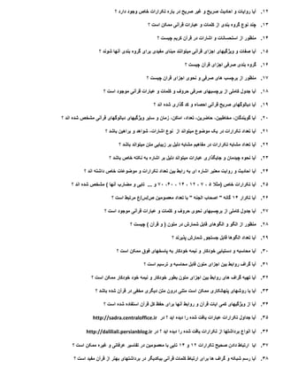 12.‫آیا‬‫روایات‬‫و‬‫احادیث‬‫صریح‬‫و‬‫غیر‬‫صریح‬‫در‬‫باره‬‫تکرارات‬‫خاص‬‫وجود‬‫دارد‬‫؟‬
13.‫چند‬‫نوع‬‫گروه‬‫بندی‬‫از‬‫کلمات‬‫و‬‫عبارات‬‫قرآنی‬‫ممکن‬‫است‬‫؟‬
14.‫منظور‬‫از‬‫استحسانات‬‫و‬‫اشارات‬‫در‬‫قرآن‬‫کریم‬‫چیست‬‫؟‬
15.‫آیا‬‫صفات‬‫و‬‫ویژگیهای‬‫اجزای‬‫قرآنی‬‫میتوانند‬‫مبنای‬‫مفیدی‬‫برای‬‫گروه‬‫بندی‬‫آنها‬‫شوند‬‫؟‬
16.‫گروه‬‫بندی‬‫صرفی‬‫اجزای‬‫قرآن‬‫چیست‬‫؟‬
17.‫منظور‬‫از‬‫برچسب‬‫های‬‫صرفی‬‫و‬‫نحوی‬‫اجزای‬‫قران‬‫چیست‬‫؟‬
18.‫آیا‬‫جدول‬‫کاملی‬‫از‬‫برچسبهای‬‫صرفی‬‫حروف‬‫و‬‫کلمات‬‫و‬‫عبارات‬‫قرآنی‬‫موجود‬‫است‬‫؟‬
19.‫آیا‬‫دیالوگهای‬‫صریح‬‫قرآنی‬‫احصاء‬‫و‬‫کد‬‫گذاری‬‫شده‬‫اند‬‫؟‬
20.‫آیا‬،‫گویندگان‬،‫مخاطبین‬،‫حاضرین‬،‫تعداد‬،‫اماکن‬‫زمان‬‫و‬‫سایر‬‫ویژگیهای‬‫دیالوگهای‬‫قرآنی‬‫مشخص‬‫شده‬‫اند‬‫؟‬
21.‫آیا‬‫تعداد‬‫تکرارات‬‫در‬‫یک‬‫موضوع‬‫میتواند‬‫از‬‫نوع‬،‫اشارات‬‫شواهد‬‫و‬‫براهین‬‫باشد‬‫؟‬
22.‫آیا‬‫تعداد‬‫مشابه‬‫تکرارات‬‫در‬‫مفاهیم‬‫مشابه‬‫دلیل‬‫بر‬‫زیبایی‬‫متن‬‫میتواند‬‫باشد‬‫؟‬
23.‫آیا‬‫نحوه‬‫چیدمان‬‫و‬‫جایگذاری‬‫عبارات‬‫میتواند‬‫دلیل‬‫بر‬‫اشاره‬‫به‬‫نکته‬‫خاص‬‫باشد‬‫؟‬
24.‫آیا‬‫احادیث‬‫و‬‫روایت‬‫معتبر‬‫اشاره‬‫ای‬‫به‬‫رابط‬‫بین‬‫تعداد‬‫تکرارات‬‫و‬‫موضوعات‬‫خاص‬‫داشته‬‫اند‬‫؟‬
25.‫آیا‬‫تکرارات‬‫خاص‬(‫مثال‬5،7،12،14،40،70‫و‬...‫تایی‬‫و‬‫مضارب‬‫آنها‬)‫مشخص‬‫شده‬‫اند‬‫؟‬
26.‫آیا‬‫تکرار‬14‫گانه‬"‫اصحاب‬‫الجنه‬"‫با‬‫تعداد‬‫معصومین‬‫ص‬/‫س‬/‫ع‬‫مرتبط‬‫است‬‫؟‬
27.‫آیا‬‫جدول‬‫کاملی‬‫از‬‫برچسبهای‬‫نحوی‬‫حروف‬‫و‬‫کلمات‬‫و‬‫عبارات‬‫قرآنی‬‫موجود‬‫است‬‫؟‬
28.‫منظور‬‫از‬‫الگو‬‫و‬‫الگوهای‬‫قابل‬‫شمارش‬‫در‬‫متون‬(‫و‬‫قرآن‬)‫چیست‬‫؟‬
29.‫آیا‬‫تعداد‬‫الگوها‬‫قابل‬‫جستجو‬,‫شمارش‬‫پذیرند‬‫؟‬
30.‫آیا‬‫محاسبه‬‫و‬‫دستیابی‬‫خودکار‬‫و‬‫نیمه‬‫خودکار‬‫به‬‫پاسخهای‬‫فوق‬‫ممکن‬‫است‬‫؟‬
31.‫آیا‬‫گراف‬‫روابط‬‫بین‬‫اجزای‬‫متون‬‫قابل‬‫محاسبه‬‫و‬‫ترسیم‬‫است‬‫؟‬
32.‫آیا‬‫تهیه‬‫گراف‬‫های‬‫روابط‬‫بین‬‫اجزای‬‫متون‬‫بطور‬‫خودکار‬‫و‬‫نیمه‬‫خود‬‫خودکار‬‫ممکن‬‫است‬‫؟‬
33.‫آیا‬‫با‬‫روشهای‬‫پنهانکاری‬‫ممکن‬‫است‬‫متنی‬‫درون‬‫متن‬‫دیگری‬‫مخفی‬‫در‬‫قرآن‬‫شده‬‫باشد‬‫؟‬
34.‫آیا‬‫از‬‫ویژگیهای‬‫کمی‬‫ایات‬‫قرآن‬‫و‬‫روابط‬‫آنها‬‫برای‬‫حفظ‬‫کل‬‫قرآن‬‫استفاده‬‫شده‬‫است‬‫؟‬
35.‫آیا‬‫جداول‬‫تکرارات‬‫عبارات‬‫یافت‬‫شده‬‫را‬‫دیده‬‫اید‬‫؟‬‫در‬http://sadra.centraloffice.ir
36.‫آیا‬‫انواع‬‫برداشتها‬‫از‬‫تکرارات‬‫یافت‬‫شده‬‫را‬‫دیده‬‫اید‬‫؟‬‫در‬http://daliliali.persianblog.ir
37.‫ایا‬‫ارتباط‬‫دادن‬‫صحیح‬‫تکرارات‬12‫و‬14‫تایی‬‫با‬‫معصومین‬‫در‬‫تفاسیر‬‫عرفانی‬‫و‬‫غیره‬‫ممکن‬‫است‬‫؟‬
38.‫آیا‬‫رسم‬‫شبکه‬‫و‬‫گراف‬‫ها‬‫برای‬‫ارتباط‬‫کلمات‬‫قرآنی‬‫بیکدیگر‬‫در‬‫برداشتهای‬‫بهتر‬‫از‬‫قرآن‬‫مفید‬‫است‬‫؟‬
 
