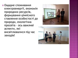 Ощадне споживання
електроенергії, економія
природних ресурсів,
формування ціннісного
ставлення особистості до
природи, екологічна
просвіта – ось важливі
аспекти, які
висвітлювалися під час
заходів!
 