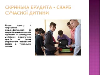 Метою проекту є
покращення
енергоефективності та
енергозбереження шляхом
підготовки та проведення
учнівських енергетичних
аудитів, та інших
енергетичних навчальних
заходів в українських
школах.
 