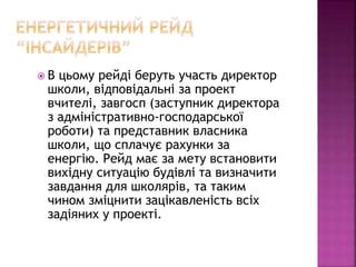  В цьому рейді беруть участь директор
школи, відповідальні за проект
вчителі, завгосп (заступник директора
з адміністративно-господарської
роботи) та представник власника
школи, що сплачує рахунки за
енергію. Рейд має за мету встановити
вихідну ситуацію будівлі та визначити
завдання для школярів, та таким
чином зміцнити зацікавленість всіх
задіяних у проекті.
 
