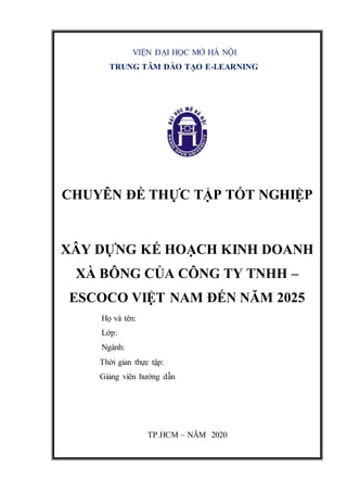 VIỆN ĐẠI HỌC MỞ HÀ NỘI
TRUNG TÂM ĐÀO TẠO E-LEARNING
CHUYÊN ĐỀ THỰC TẬP TỐT NGHIỆP
XÂY DỰNG KẾ HOẠCH KINH DOANH
XÀ BÔNG CỦA CÔNG TY TNHH –
ESCOCO VIỆT NAM ĐẾN NĂM 2025
Họ và tên:
Lớp:
Ngành:
Thời gian thực tập:
Giảng viên hướng dẫn
TP.HCM – NĂM 2020
 