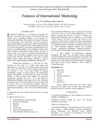 International Journal of Latest Technology in Engineering, Management & Applied Science (IJLTEMAS)
Volume VI, Issue VIIIS, August 2017 | ISSN 2278-2540
www.ijltemas.in Page 95
Features of International Marketing
Prof. Ms. Shubhangi Vitthal Gaikwad
Assistant Professor, M.Com, M.Phil, PGDIB, PGDIBF, NET, Ph.D (Pursuing)
(MIT-WPU, Liberal Arts, Science & Commerce, Pune, 38, India)
I. INTRODUCTION
nternational Marketing is an important perception for
various economies and countries of the World. The 90’s
decade saw a significant change in the structure of
International Marketing. Technology has changed with many
new advancements and innovations. This has resulted in
having better transport system, good communication methods
which in turn has brought the whole world together and made
it so small. Liberalization, privatization and globalization have
made the term Global Market very significant in nature. This
meant company could produce larger quantity of goods at
cheaper rates just because of technical and technological
changes. That’s why many companies are now forced to look
beyond their domestic boundaries to get entry in global
markets. Newer market meant bigger challenge to conquer
them. This has made international marketing indispensable.
International Marketing is a tuff task for many
countries of the world as it offers both threats and
opportunities to them. So, on one hand it means wide market
area and on the other hand it means tougher competition for
the countries to face. It has also resulted in bringing
considerable changes in both domestic and international
markets. Globalization & Liberalization has made the Indian
Markets to shrink on large scale, fulfilling the needs and
requirements regarding the same. It is also known as
Multinational Marketing which again refers to the “marketing
of products and services in more than one nation of the world.
In short it tries to cover all those activities which are
performed by a company at the international level maintaining
international standards as well”. It covers the following things
like:
a. Purchasing from and selling goods & services to foreign
countries.
b. Allied activities such as:
 Product Planning and Development
 Packing and Packaging
 Branding
 Pricing
 Advertising
 Market & Marketing Research
 Sales Promotion Measures and so on.
Thus, International Marketing covers not just export of goods
and services, but it has got a wider implication as it covers
imports of goods and services as well. In a common way,
“International Marketing may be defined as an economic
activity related to the sale of goods and services of one
country in anothercountry, subject to the rules and regulations
framed by the concerned countries”. In simple words it refers
to “marketing activities and operations among the countries of
the world following different political and economic
systems”. International Marketing is marketing abroad i.e.
beyond the political boundaries of the countries of the world.
A large number of multinational companies
throughout the world have developed uniform marketing
strategies including the products they produce and market, and
conduct uniform promotional progammes in various types of
markets all over the world. In other words, MNCs are engaged
now-a-days in the activities related to what is called as
“Global Marketing”.
The examples are:
 Pepsi Cola
 Coca Cola
 Suzuki
 Panasonic National
 TATA
 Hyundai
 Daewoo etc.
Many companies from these have built a Global
Reputation that places them in much more advantageous
position in respect to domestic country competitors.
II. DEFINITION
1. International Marketing has been defined in one sentence
by Prof. V. Terpstras as:
“Marketing activities carried out across the National
Boundaries of the world”.
2. He has also defined it as:
“International Marketing is the performance of one or more of
these activities – market intelligence, product development,
pricing, distribution and promotion across national
boundaries; as it involves the performance of all those
functions in many countries”.
I
 