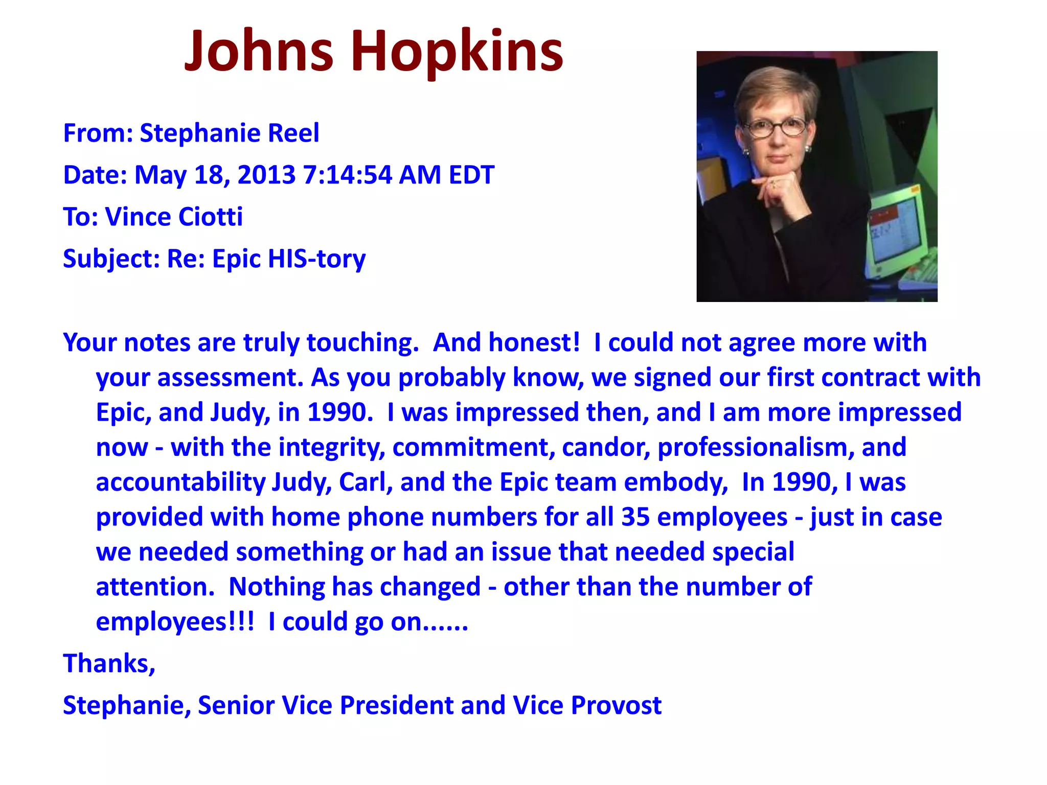 Johns Hopkins
From: Stephanie Reel
Date: May 18, 2013 7:14:54 AM EDT
To: Vince Ciotti
Subject: Re: Epic HIS-tory
Your notes are truly touching. And honest! I could not agree more with
your assessment. As you probably know, we signed our first contract with
Epic, and Judy, in 1990. I was impressed then, and I am more impressed
now - with the integrity, commitment, candor, professionalism, and
accountability Judy, Carl, and the Epic team embody, In 1990, I was
provided with home phone numbers for all 35 employees - just in case
we needed something or had an issue that needed special
attention. Nothing has changed - other than the number of
employees!!! I could go on......
Thanks,
Stephanie, Senior Vice President and Vice Provost
 