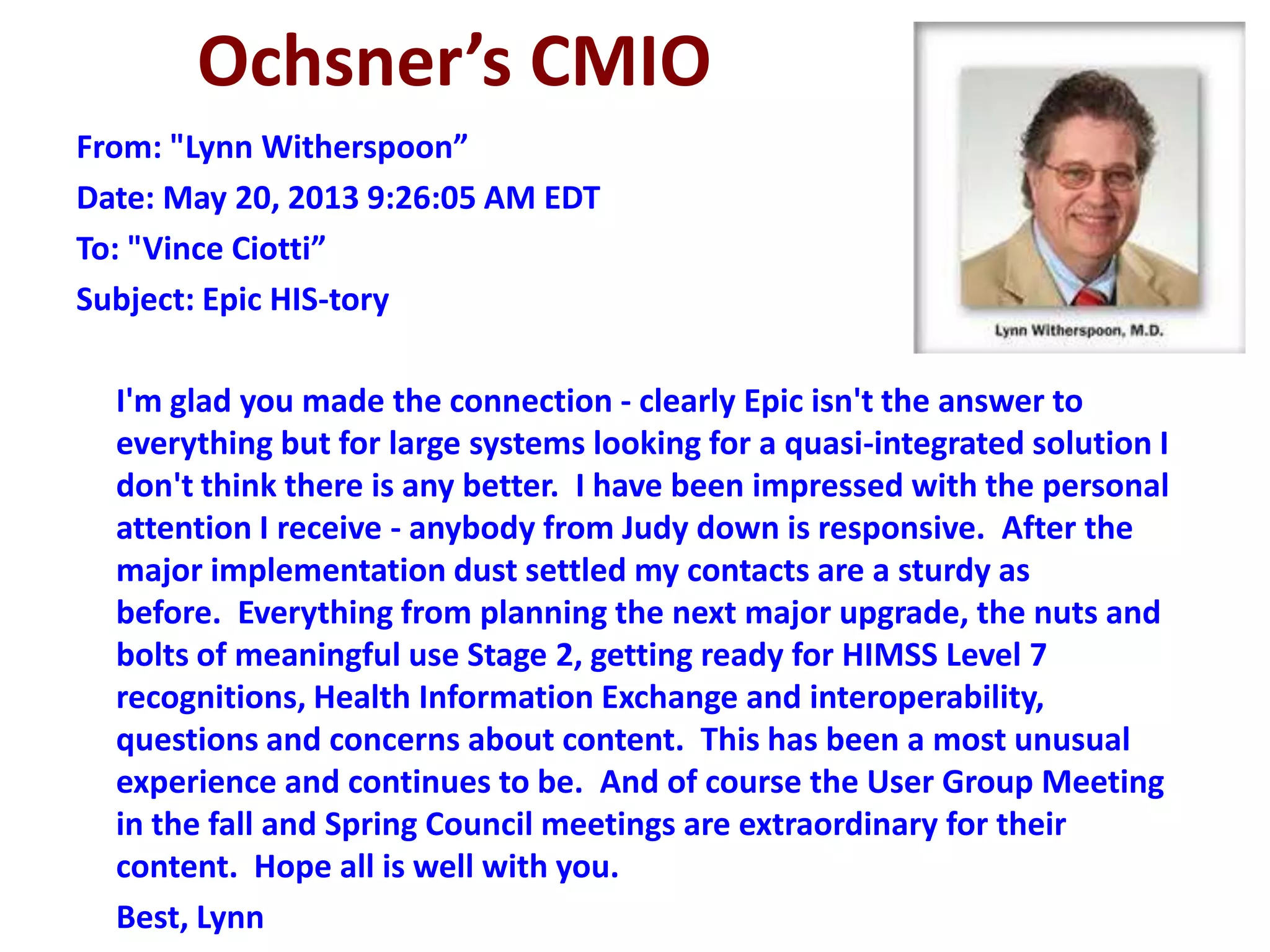 Ochsner’s CMIO
From: "Lynn Witherspoon”
Date: May 20, 2013 9:26:05 AM EDT
To: "Vince Ciotti”
Subject: Epic HIS-tory
I'm glad you made the connection - clearly Epic isn't the answer to
everything but for large systems looking for a quasi-integrated solution I
don't think there is any better. I have been impressed with the personal
attention I receive - anybody from Judy down is responsive. After the
major implementation dust settled my contacts are a sturdy as
before. Everything from planning the next major upgrade, the nuts and
bolts of meaningful use Stage 2, getting ready for HIMSS Level 7
recognitions, Health Information Exchange and interoperability,
questions and concerns about content. This has been a most unusual
experience and continues to be. And of course the User Group Meeting
in the fall and Spring Council meetings are extraordinary for their
content. Hope all is well with you.
Best, Lynn
 