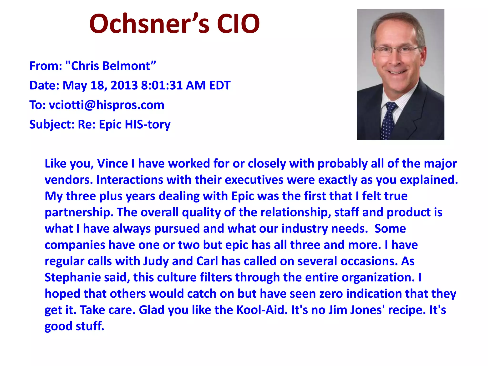 Ochsner’s CIO
From: "Chris Belmont”
Date: May 18, 2013 8:01:31 AM EDT
To: vciotti@hispros.com
Subject: Re: Epic HIS-tory
Like you, Vince I have worked for or closely with probably all of the major
vendors. Interactions with their executives were exactly as you explained.
My three plus years dealing with Epic was the first that I felt true
partnership. The overall quality of the relationship, staff and product is
what I have always pursued and what our industry needs. Some
companies have one or two but epic has all three and more. I have
regular calls with Judy and Carl has called on several occasions. As
Stephanie said, this culture filters through the entire organization. I
hoped that others would catch on but have seen zero indication that they
get it. Take care. Glad you like the Kool-Aid. It's no Jim Jones' recipe. It's
good stuff.
 