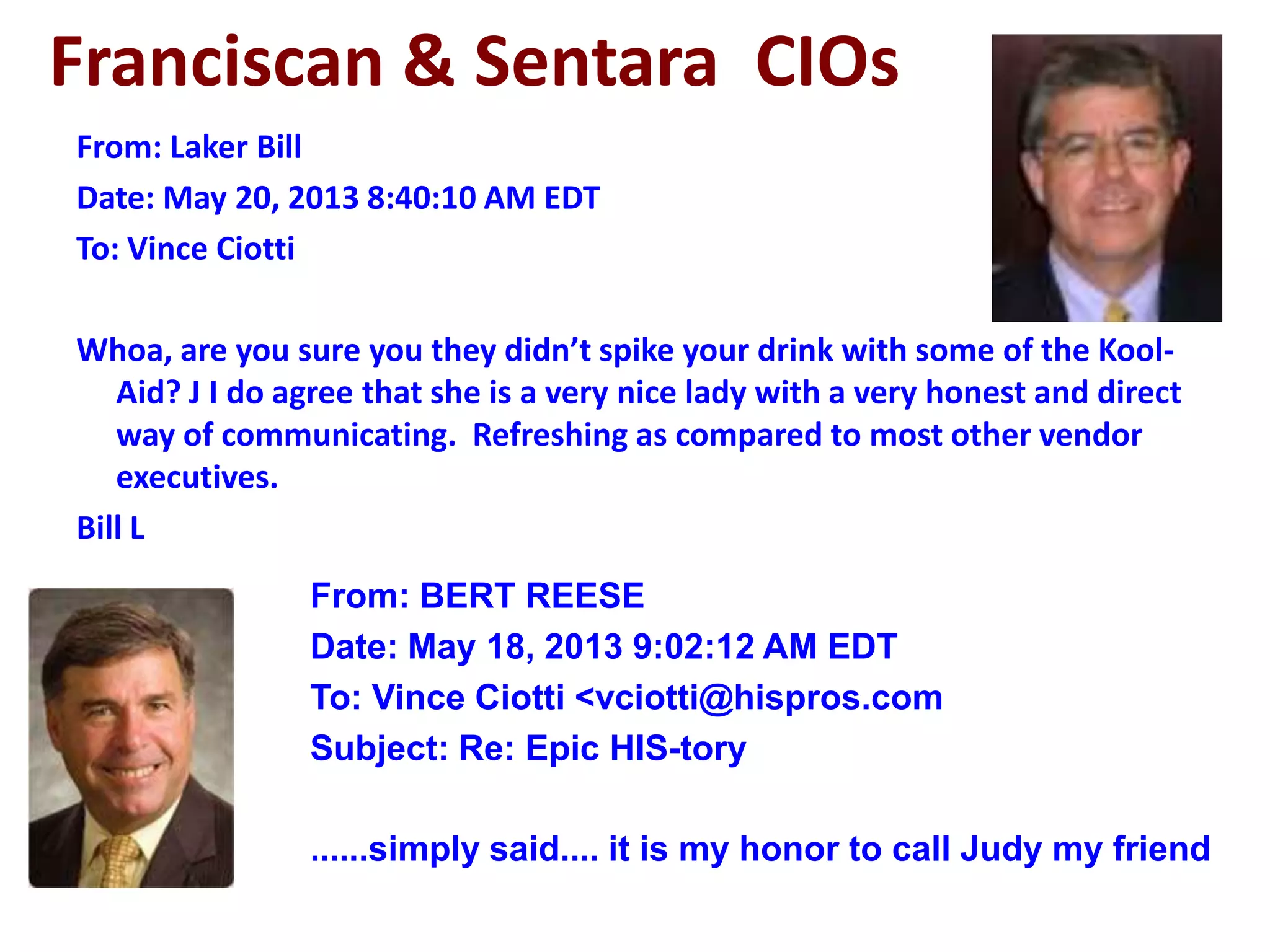 Franciscan & Sentara CIOs
From: Laker Bill
Date: May 20, 2013 8:40:10 AM EDT
To: Vince Ciotti
Whoa, are you sure you they didn’t spike your drink with some of the Kool-
Aid? J I do agree that she is a very nice lady with a very honest and direct
way of communicating. Refreshing as compared to most other vendor
executives.
Bill L
From: BERT REESE
Date: May 18, 2013 9:02:12 AM EDT
To: Vince Ciotti <vciotti@hispros.com
Subject: Re: Epic HIS-tory
......simply said.... it is my honor to call Judy my friend
 