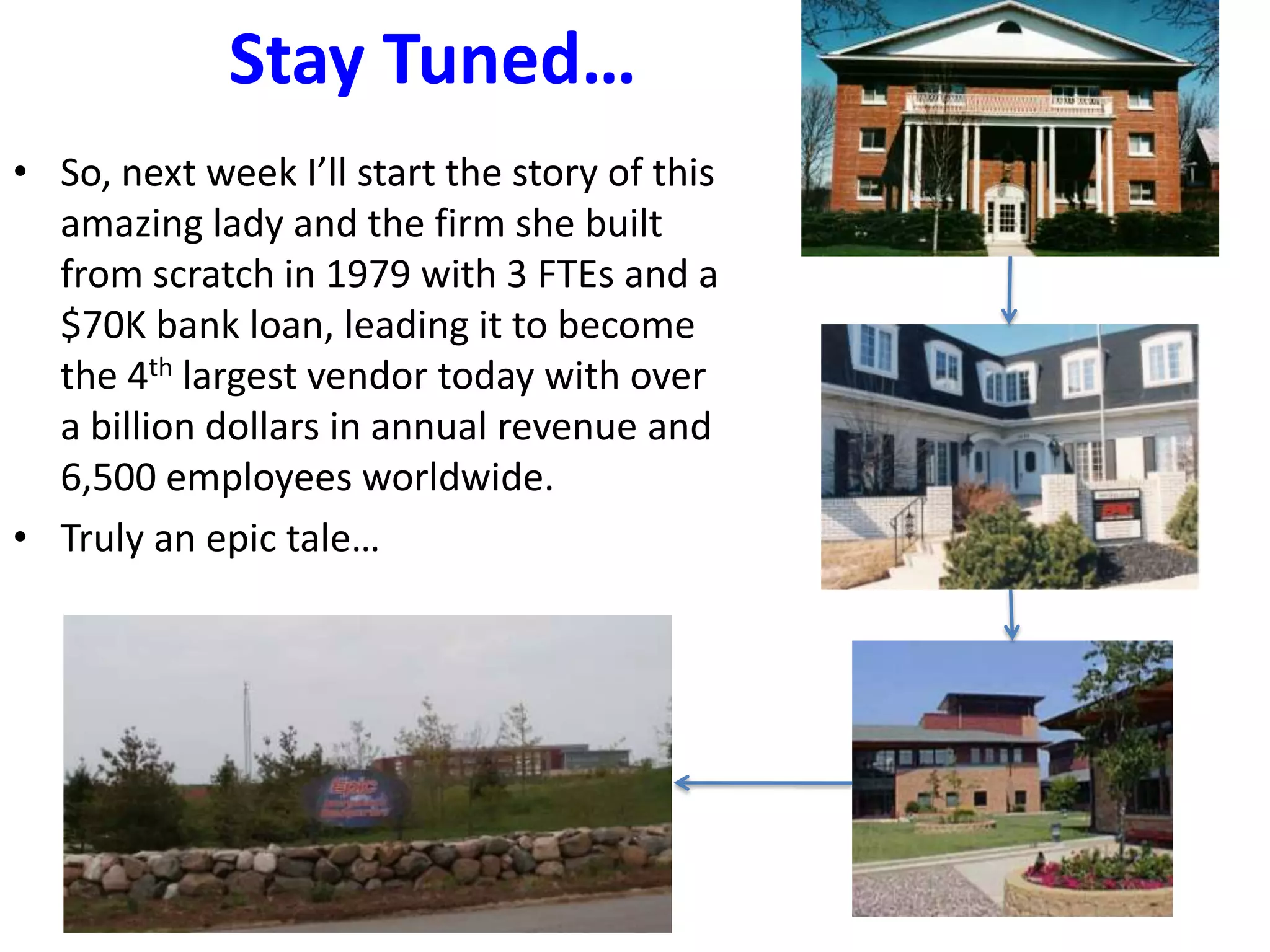 Stay Tuned…
• So, next week I’ll start the story of this
amazing lady and the firm she built
from scratch in 1979 with 3 FTEs and a
$70K bank loan, leading it to become
the 4th largest vendor today with over
a billion dollars in annual revenue and
6,500 employees worldwide.
• Truly an epic tale…
 