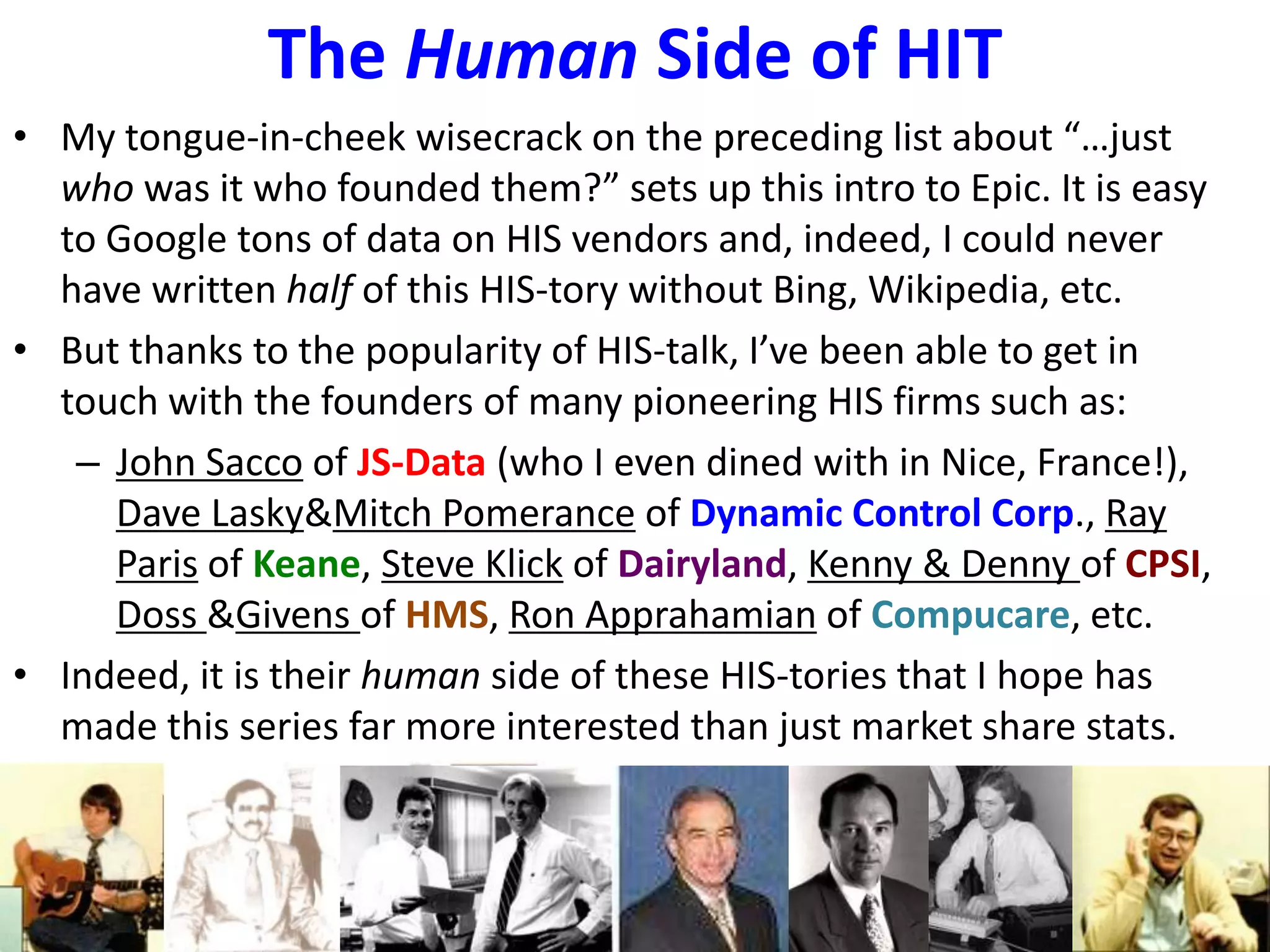 The Human Side of HIT
• My tongue-in-cheek wisecrack on the preceding list about “…just
who was it who founded them?” sets up this intro to Epic. It is easy
to Google tons of data on HIS vendors and, indeed, I could never
have written half of this HIS-tory without Bing, Wikipedia, etc.
• But thanks to the popularity of HIS-talk, I’ve been able to get in
touch with the founders of many pioneering HIS firms such as:
– John Sacco of JS-Data (who I even dined with in Nice, France!),
Dave Lasky&Mitch Pomerance of Dynamic Control Corp., Ray
Paris of Keane, Steve Klick of Dairyland, Kenny & Denny of CPSI,
Doss &Givens of HMS, Ron Apprahamian of Compucare, etc.
• Indeed, it is their human side of these HIS-tories that I hope has
made this series far more interested than just market share stats.
 
