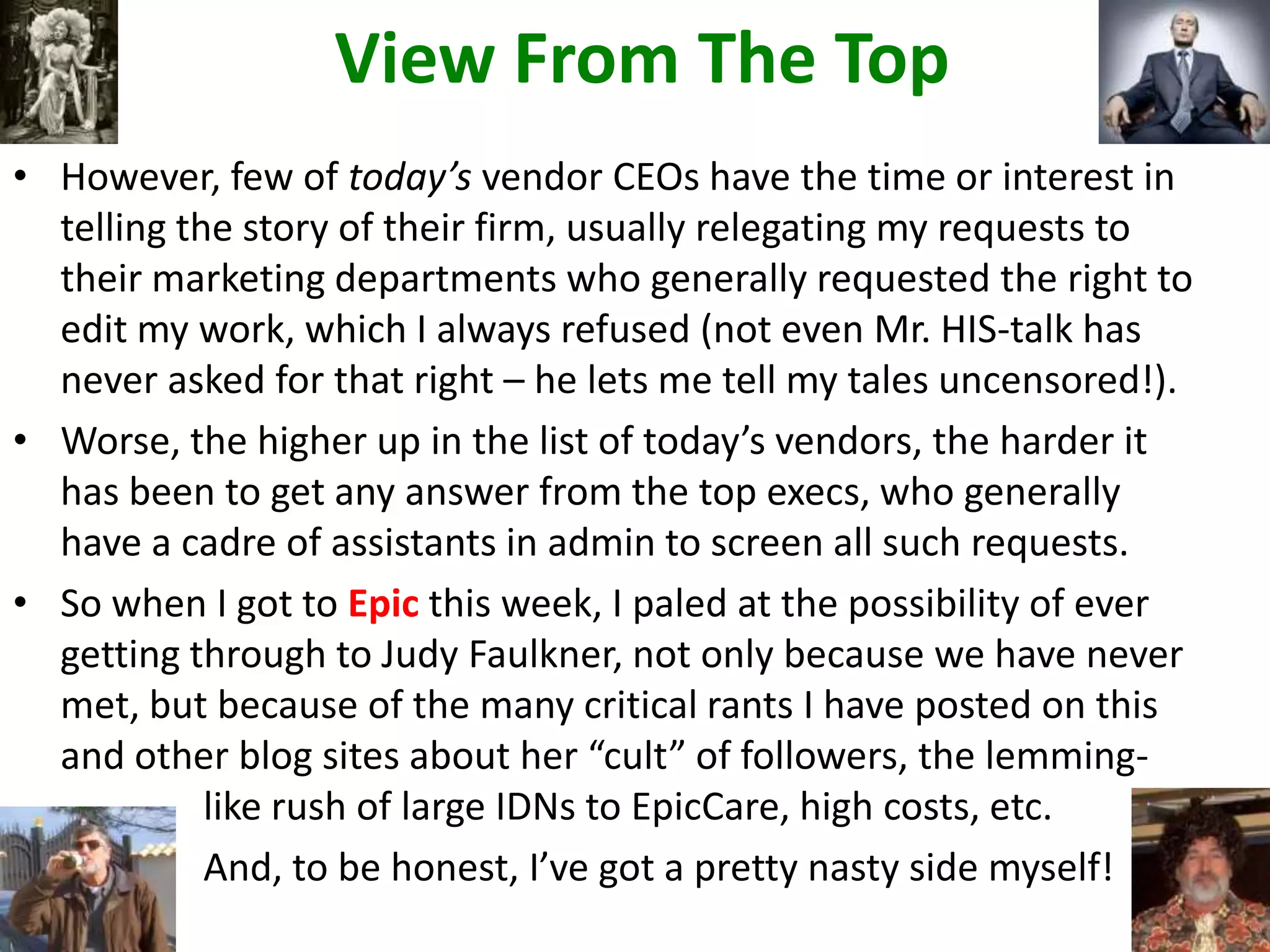 View From The Top
• However, few of today’s vendor CEOs have the time or interest in
telling the story of their firm, usually relegating my requests to
their marketing departments who generally requested the right to
edit my work, which I always refused (not even Mr. HIS-talk has
never asked for that right – he lets me tell my tales uncensored!).
• Worse, the higher up in the list of today’s vendors, the harder it
has been to get any answer from the top execs, who generally
have a cadre of assistants in admin to screen all such requests.
• So when I got to Epic this week, I paled at the possibility of ever
getting through to Judy Faulkner, not only because we have never
met, but because of the many critical rants I have posted on this
and other blog sites about her “cult” of followers, the lemming-
like rush of large IDNs to EpicCare, high costs, etc.
And, to be honest, I’ve got a pretty nasty side myself!
 