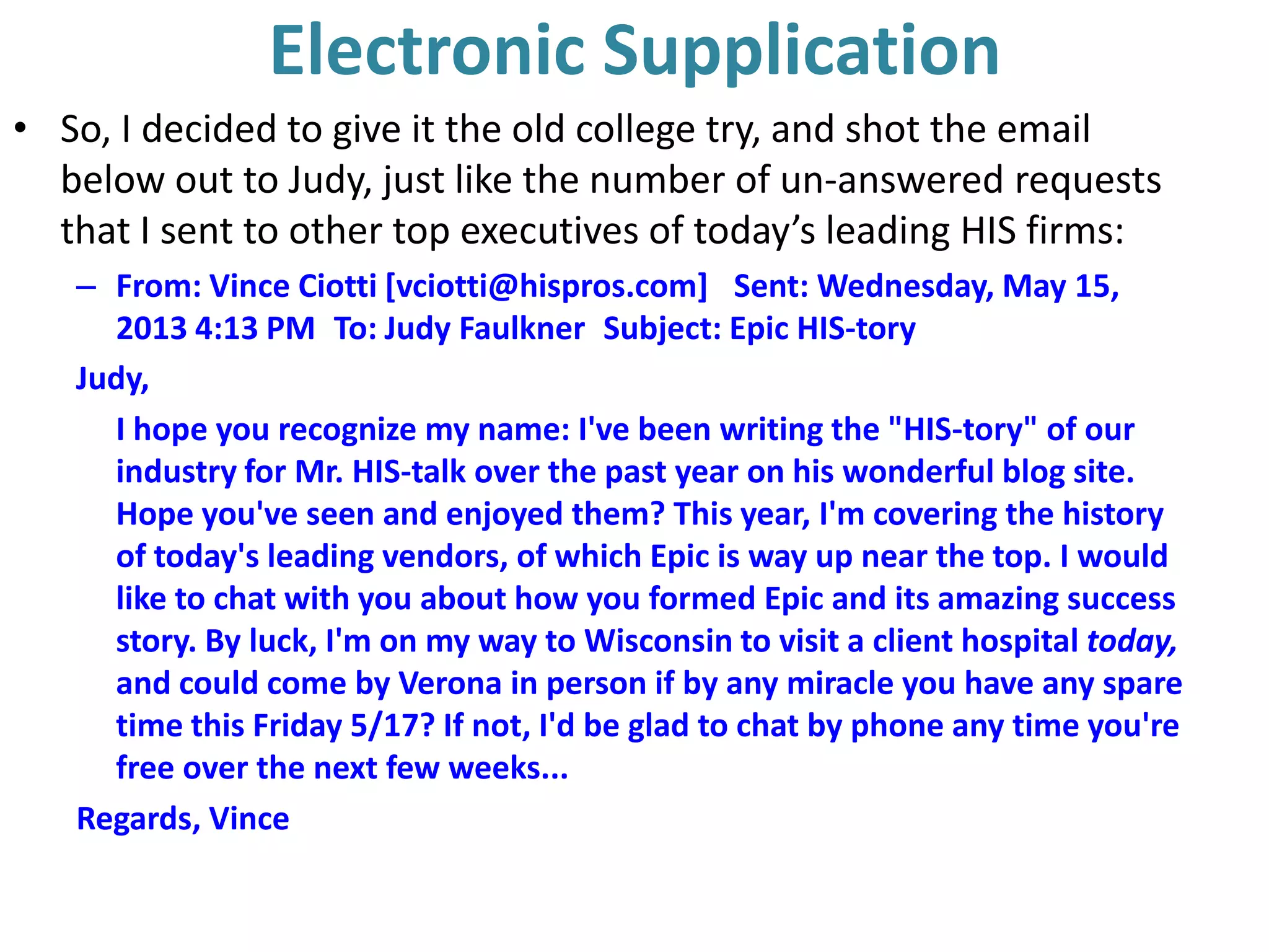 Electronic Supplication
• So, I decided to give it the old college try, and shot the email
below out to Judy, just like the number of un-answered requests
that I sent to other top executives of today’s leading HIS firms:
– From: Vince Ciotti [vciotti@hispros.com]  Sent: Wednesday, May 15,
2013 4:13 PM To: Judy Faulkner Subject: Epic HIS-tory
Judy,
I hope you recognize my name: I've been writing the "HIS-tory" of our
industry for Mr. HIS-talk over the past year on his wonderful blog site.
Hope you've seen and enjoyed them? This year, I'm covering the history
of today's leading vendors, of which Epic is way up near the top. I would
like to chat with you about how you formed Epic and its amazing success
story. By luck, I'm on my way to Wisconsin to visit a client hospital today,
and could come by Verona in person if by any miracle you have any spare
time this Friday 5/17? If not, I'd be glad to chat by phone any time you're
free over the next few weeks...
Regards, Vince
 