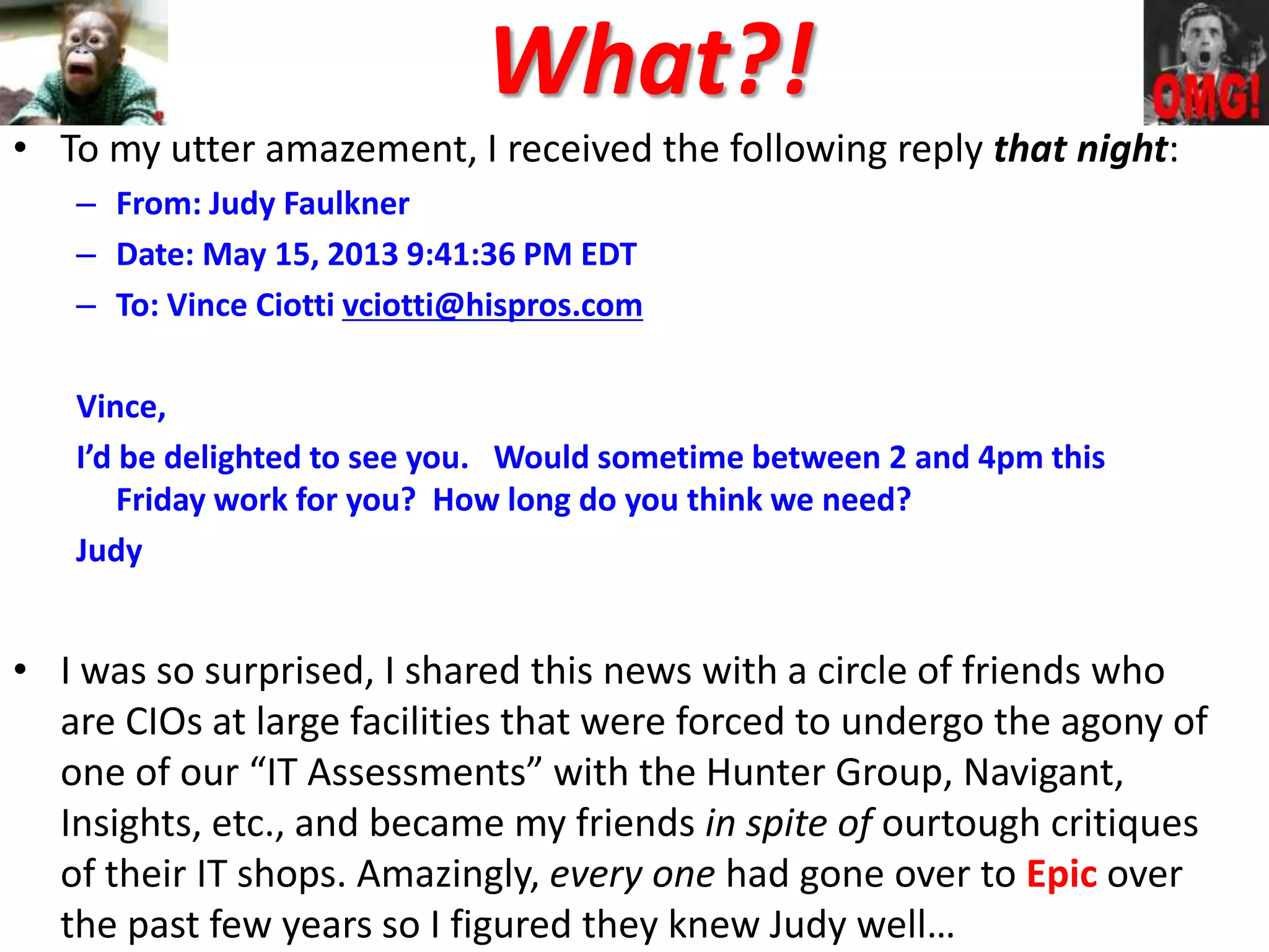 What?!
• To my utter amazement, I received the following reply that night:
– From: Judy Faulkner
– Date: May 15, 2013 9:41:36 PM EDT
– To: Vince Ciotti vciotti@hispros.com
Vince,
I’d be delighted to see you. Would sometime between 2 and 4pm this
Friday work for you? How long do you think we need?
Judy
• I was so surprised, I shared this news with a circle of friends who
are CIOs at large facilities that were forced to undergo the agony of
one of our “IT Assessments” with the Hunter Group, Navigant,
Insights, etc., and became my friends in spite of ourtough critiques
of their IT shops. Amazingly, every one had gone over to Epic over
the past few years so I figured they knew Judy well…
 