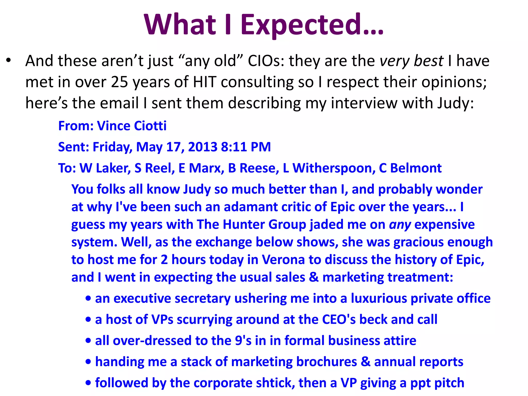 What I Expected…
• And these aren’t just “any old” CIOs: they are the very best I have
met in over 25 years of HIT consulting so I respect their opinions;
here’s the email I sent them describing my interview with Judy:
From: Vince Ciotti
Sent: Friday, May 17, 2013 8:11 PM
To: W Laker, S Reel, E Marx, B Reese, L Witherspoon, C Belmont
You folks all know Judy so much better than I, and probably wonder
at why I've been such an adamant critic of Epic over the years... I
guess my years with The Hunter Group jaded me on any expensive
system. Well, as the exchange below shows, she was gracious enough
to host me for 2 hours today in Verona to discuss the history of Epic,
and I went in expecting the usual sales & marketing treatment:
• an executive secretary ushering me into a luxurious private office
• a host of VPs scurrying around at the CEO's beck and call
• all over-dressed to the 9's in in formal business attire
• handing me a stack of marketing brochures & annual reports
• followed by the corporate shtick, then a VP giving a ppt pitch
 