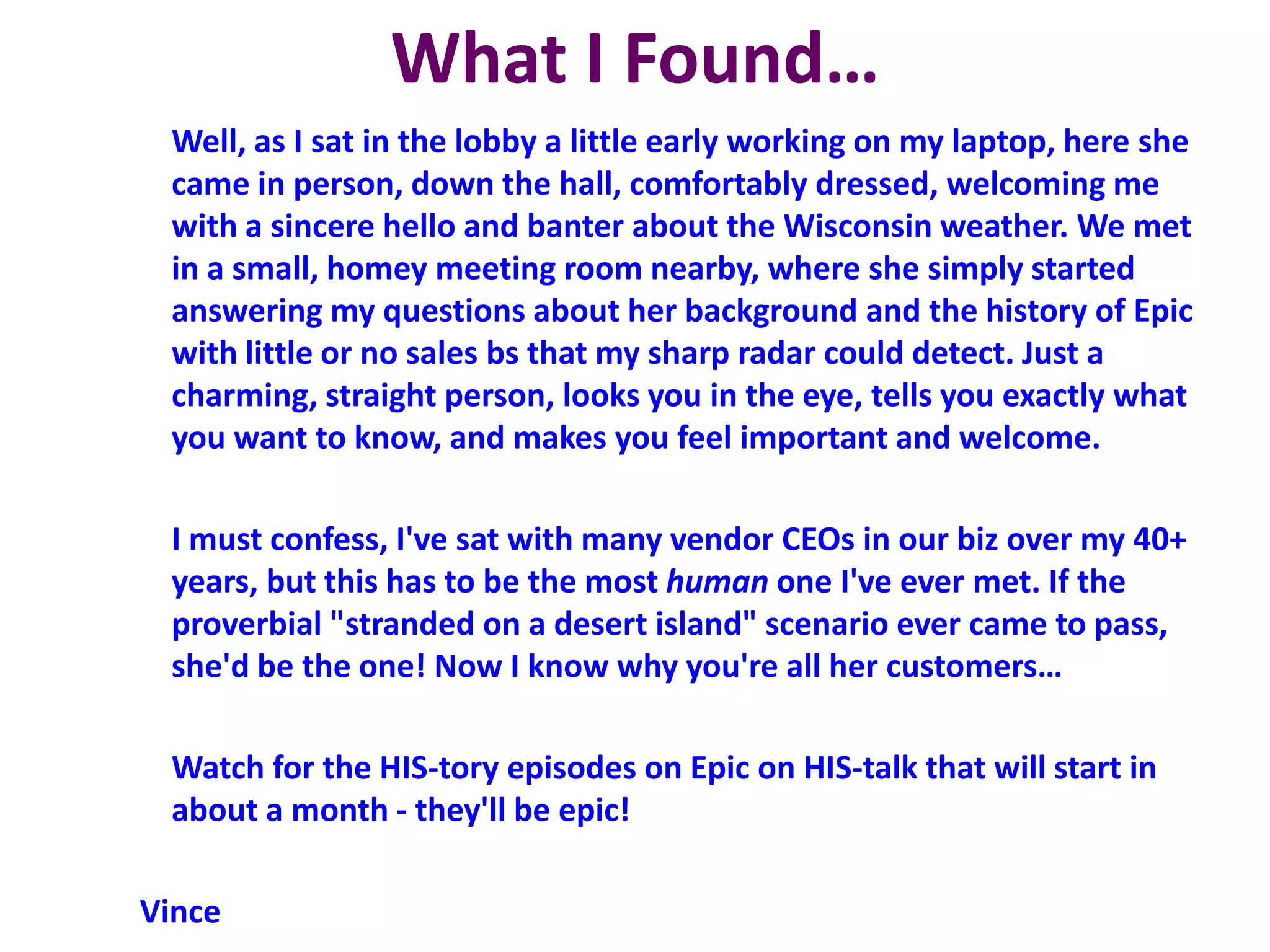 What I Found…
Well, as I sat in the lobby a little early working on my laptop, here she
came in person, down the hall, comfortably dressed, welcoming me
with a sincere hello and banter about the Wisconsin weather. We met
in a small, homey meeting room nearby, where she simply started
answering my questions about her background and the history of Epic
with little or no sales bs that my sharp radar could detect. Just a
charming, straight person, looks you in the eye, tells you exactly what
you want to know, and makes you feel important and welcome.
I must confess, I've sat with many vendor CEOs in our biz over my 40+
years, but this has to be the most human one I've ever met. If the
proverbial "stranded on a desert island" scenario ever came to pass,
she'd be the one! Now I know why you're all her customers…
Watch for the HIS-tory episodes on Epic on HIS-talk that will start in
about a month - they'll be epic!
Vince
 