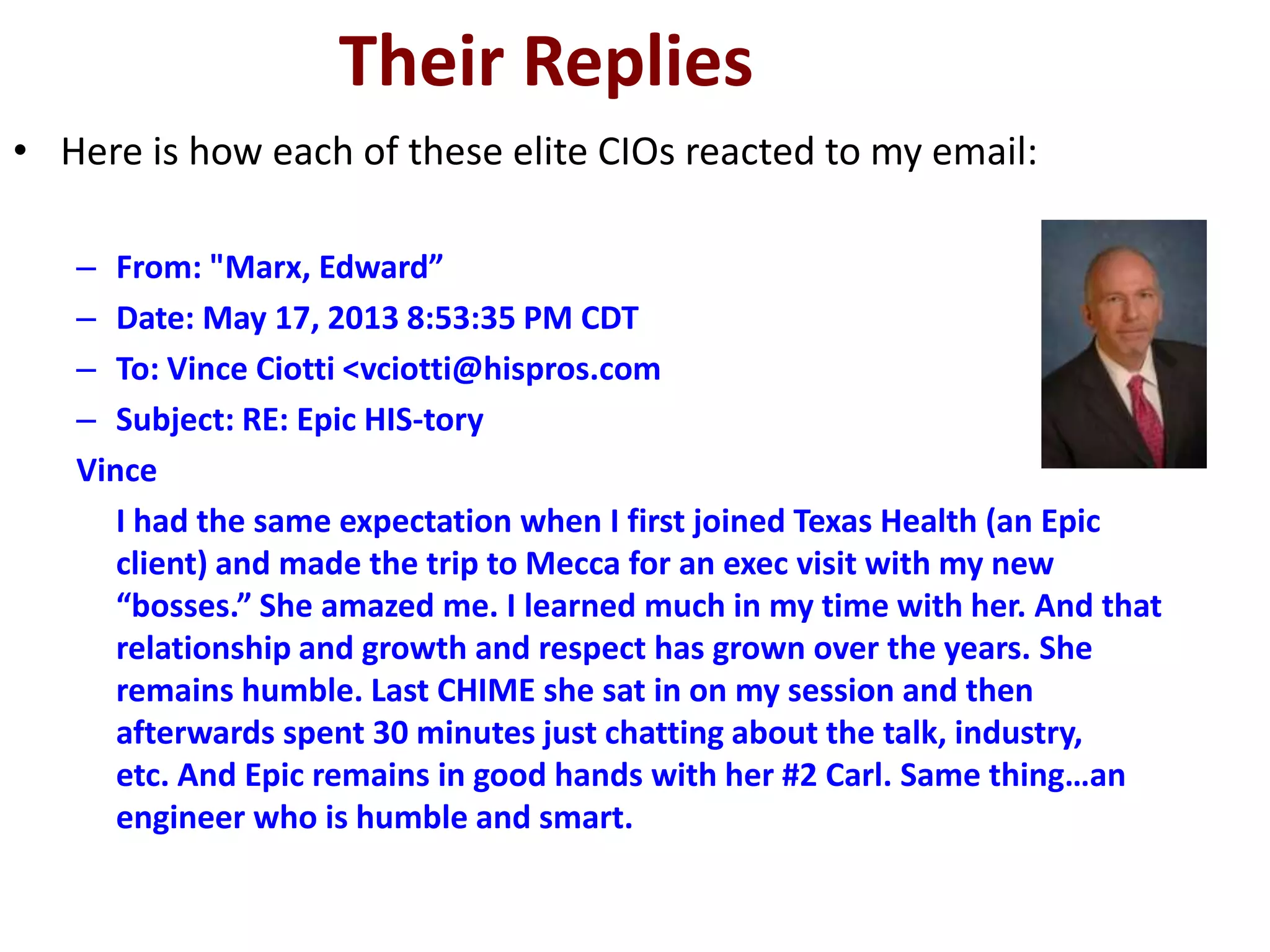 Their Replies
• Here is how each of these elite CIOs reacted to my email:
– From: "Marx, Edward”
– Date: May 17, 2013 8:53:35 PM CDT
– To: Vince Ciotti <vciotti@hispros.com
– Subject: RE: Epic HIS-tory
Vince
I had the same expectation when I first joined Texas Health (an Epic
client) and made the trip to Mecca for an exec visit with my new
“bosses.” She amazed me. I learned much in my time with her. And that
relationship and growth and respect has grown over the years. She
remains humble. Last CHIME she sat in on my session and then
afterwards spent 30 minutes just chatting about the talk, industry,
etc. And Epic remains in good hands with her #2 Carl. Same thing…an
engineer who is humble and smart.
 