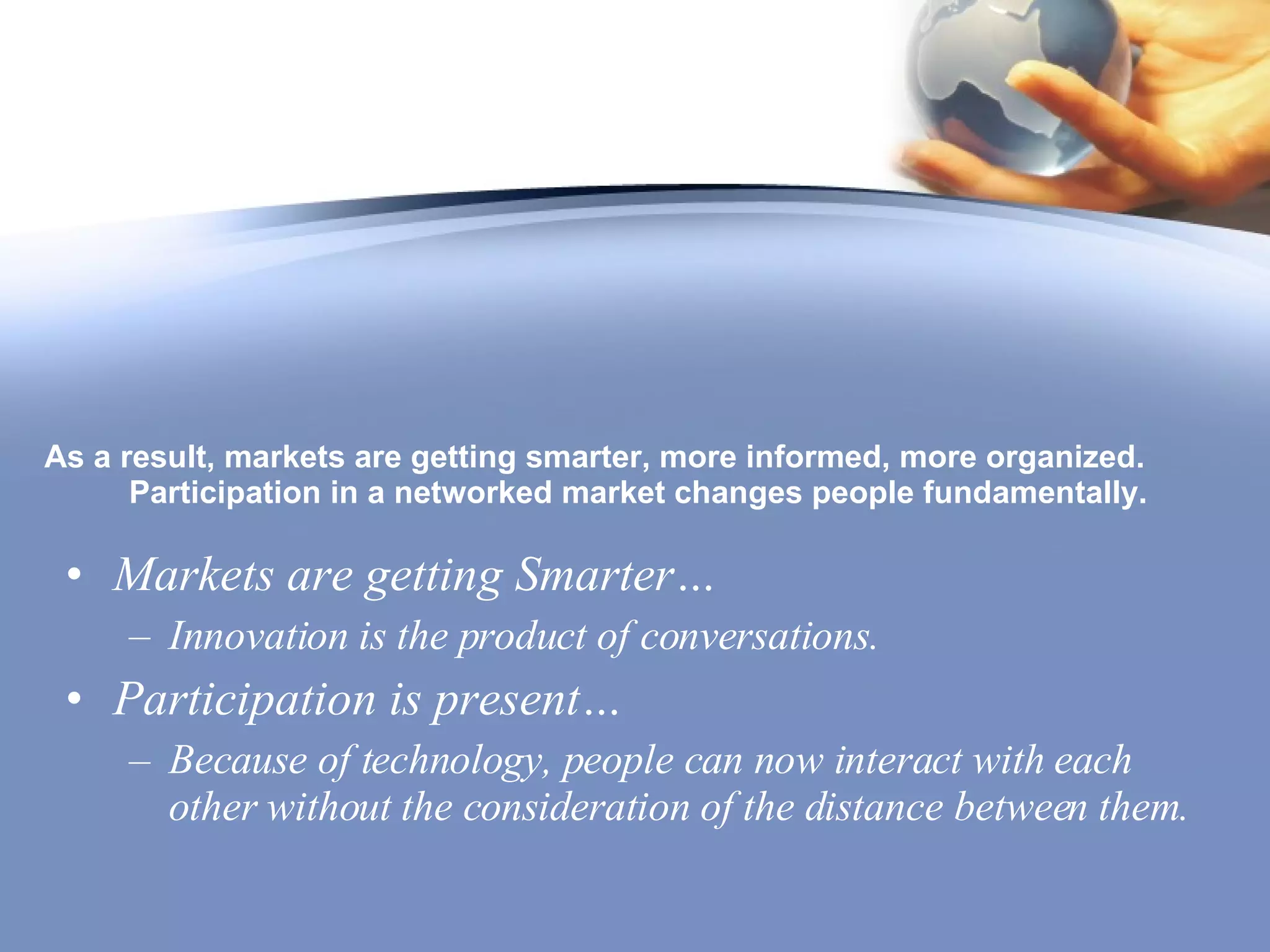 As a result, markets are getting smarter, more informed, more organized. Participation in a networked market changes people fundamentally.  Markets are getting Smarter… Innovation is the product of conversations. Participation is present… Because of technology, people can now interact with each other without the consideration of the distance between them. 