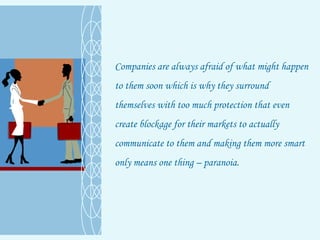 Companies are always afraid of what might happen to them soon which is why they surround themselves with too much protection that even create blockage for their markets to actually communicate to them and making them more smart only means one thing – paranoia. 