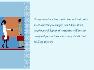 People now don’t just stand there and wait, they want something to happen and I don’t think anything will happen if companies will just run away and forever leave where they should start building anyway.  