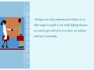 Trying to see why companies just look at us as their target or profit is not really helping because we tend to get tired of it or at least, we will get tired of it eventually.  