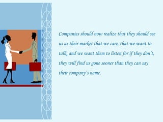 Companies should now realize that they should see us as their market that we care, that we want to talk, and we want them to listen for if they don’t, they will find us gone sooner than they can say their company’s name. 