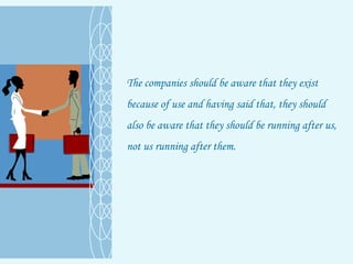 The companies should be aware that they exist because of use and having said that, they should also be aware that they should be running after us, not us running after them.  