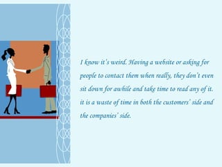 I know it’s weird. Having a website or asking for people to contact them when really, they don’t even sit down for awhile and take time to read any of it. it is a waste of time in both the customers’ side and the companies’ side. 