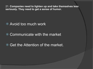 21.  Companies need to lighten up and take themselves less seriously. They need to get a sense of humor.   Avoid too much work Communicate with the market Get the Attention of the market. 
