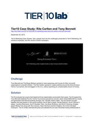 Tier10 Case Study: Ritz Carlton and Tony Bennett
http://tier10lab.com/2012/10/02/tier10-marketing-case-stud-ritz-carlton-and-tony-bennett/

September 20, 2012

Tier10 Marketing Case Studies: Get a deeper look into the challenges presented to Tier10 Marketing, the
solutions employed, and the results of these campaigns.




Challenge
Tony Bennett and The Bryan Bothers wanted to raise awareness and money for their non-profit
organizations to benefit children. The Ritz Carlton wanted to create publicity around the Sony Ericsson
Tennis Tournament, the 2nd biggest in the U.S., without spending an unreasonable amount of money.



Solution
Tier10 produced two events that helped all three stakeholders accomplish their goals. Tier10 created the
Tony Bennett Celebrity Pro-Am Tennis Tournament and dinner concert, which raised $500,000 for charity
and generated international publicity through over 100,000 media outlets. The tournament brought
together the best players in the world including: the #1 Men’s player, Novak Djokovic, the #1 Women’s
player, Caroline Wozniacki, the #1 Doubles Team, the Bryan Brothers, and the #1 American Singles
player Mardy Fish along with Ana Ivanovic, Ryan Harrison and Kim Clijsters, the 3-time US Open
Champion. Tier10 invited international press and allowed the 20 most influential media professionals to



	
  
 