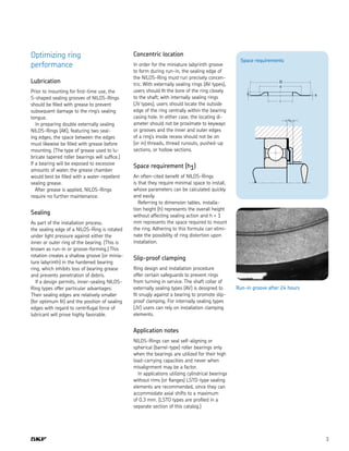 3
Optimizing ring
performance
Lubrication
Prior to mounting for first-time use, the
S-shaped sealing grooves of NILOS-Rings
should be filled with grease to prevent
subsequent damage to the ring’s sealing
tongue.
In preparing double externally sealing
NILOS-Rings (AK), featuring two seal-
ing edges, the space between the edges
must likewise be filled with grease before
mounting. (The type of grease used to lu-
bricate tapered roller bearings will suffice.)
If a bearing will be exposed to excessive
amounts of water, the grease chamber
would best be filled with a water-repellent
sealing grease.
After grease is applied, NILOS-Rings
require no further maintenance.
Sealing
As part of the installation process,
the sealing edge of a NILOS-Ring is rotated
under light pressure against either the
inner or outer ring of the bearing. (This is
known as run-in or groove-forming.) This
rotation creates a shallow groove (or minia-
ture labyrinth) in the hardened bearing
ring, which inhibits loss of bearing grease
and prevents penetration of debris.
If a design permits, inner-sealing NILOS-
Ring types offer particular advantages:
Their sealing edges are relatively smaller
(for optimum fit) and the position of sealing
edges with regard to centrifugal force of
lubricant will prove highly favorable.
Concentric location
In order for the miniature labyrinth groove
to form during run-in, the sealing edge of
the NILOS-Ring must run precisely concen-
tric. With externally sealing rings (AV types),
users should fit the bore of the ring closely
to the shaft; with internally sealing rings
(JV types), users should locate the outside
edge of the ring centrally within the bearing
casing hole. In either case, the locating di-
ameter should not be proximate to keyways
or grooves and the inner and outer edges
of a ring’s inside recess should not be on
(or in) threads, thread runouts, pushed-up
sections, or hollow sections.
Space requirement (h1)
An often-cited benefit of NILOS-Rings
is that they require minimal space to install,
whose parameters can be calculated quickly
and easily.
Referring to dimension tables, installa-
tion height (h) represents the overall height
without affecting sealing action and h + 1
mm represents the space required to mount
the ring. Adhering to this formula can elimi-
nate the possibility of ring distortion upon
installation.
Slip-proof clamping
Ring design and installation procedure
offer certain safeguards to prevent rings
from turning in service. The shaft collar of
externally sealing types (AV) is designed to
fit snugly against a bearing to promote slip-
proof clamping. For internally sealing types
(JV) users can rely on installation clamping
elements.
Application notes
NILOS-Rings can seal self-aligning or
spherical (barrel-type) roller bearings only
when the bearings are utilized for their high
load-carrying capacities and never when
misalignment may be a factor.
In applications utilizing cylindrical bearings
without rims (or flanges) LSTO-type sealing
elements are recommended, since they can
accommodate axial shifts to a maximum
of 0.3 mm. (LSTO types are profiled in a
separate section of this catalog.)
Space requirements
h s
D
c
i
h1
Run-in groove after 24 hours
 