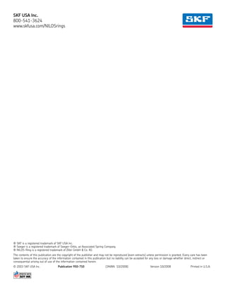 SKF USA Inc.
800-541-3624
www.skfusa.com/NILOSrings
® SKF is a registered trademark of SKF USA Inc.
® Seeger is a registered trademark of Seeger-Orbis, an Associated Spring Company.
® NILOS-Ring is a registered trademark of Ziller GmbH & Co. KG
The contents of this publication are the copyright of the publisher and may not be reproduced (even extracts) unless permission is granted. Every care has been
taken to ensure the accuracy of the information contained in this publication but no liability can be accepted for any loss or damage whether direct, indirect or
consequential arising out of use of the information contained herein.
© 2003 SKF USA Inc.	 Publication 950-710	 (3M/AN 10/2008)	 Version 10/2008	 Printed in U.S.A.
 