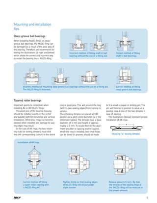 5
Mounting and installation
tips
Deep-groove ball bearings
When installing NILOS-Rings on deep-
groove ball bearings, the NILOS-Ring can
be damaged as a result of the axial play of
the bearing. Therefore, we recommend fol-
lowing the illustrations (at right and below)
which show the correct and incorrect way
to install the bearing into a NILOS-Ring.
Incorrect method of mounting deep groove ball bearings without the use of a fitting aid.
The NILOS-Ring is distorted.
Tapered roller bearings
Important points to remember when
installing AV or AK NILOS-Rings:
  The pivot pins of the bearing housing
should be installed exactly in the center
and parallel both for horizontal and vertical
installation. Otherwise, rings can become
skewed when installed and damage to seal-
ing edges may result.
  In the case of AK rings, the two retain-
ing nubs (or locking dimples) must click
into the corresponding cutouts in the shock
ring or pivot pins. This will prevent the ring
(with its two sealing edges) from turning in
service.
These locking dimples are placed at 180
degrees on a pitch circle diameter (w in the
dimension tables). The dimples have a base
diameter of 4 mm and height of approxi-
mately 2.5 mm. To locate them in the abut-
ment shoulder or spacing washer against
which the ring is installed, two small holes
can be bored or grooves should be made Showing “w” locking dimples
Installation of AK rings
Correct method of fitting
a taper roller bearing with
a NILOS-Ring AK.
Tighten firmly so that sealing edges
of NILOS-Ring will be put under
slight tension.
Release about 1⁄6 turn. By that
the tension of the sealing edge of
the NILOS-Ring will be reduced to
the proper amount.
Correct method of fitting
deep groove ball bearings.
Incorrect method of fitting shaft in ball
bearing without the use of a fitting aid.
Correct method of fitting
shaft in ball bearings.
to fit a small screwed-in striking pin. This
pin will then be in position to serve as a
positive stop at one of the two dimples in
case of slipping.
  The illustrations (below) represent proper
installation of AK rings.
 