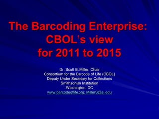 The Barcoding Enterprise:
       CBOL’s view
     for 2011 to 2015
               Dr. Scott E. Miller, Chair
      Consortium for the Barcode of Life (CBOL)
       Deputy Under Secretary for Collections
               Smithsonian Institution
                   Washington, DC
       www.barcodeoflife.org; MillerS@si.edu
 