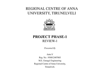 PROJECT PHASE-1
REVIEW-1
Presented By
Anto.V
Reg. No : 950012407003
M.E. Energyl Engineering
Regional Centre of Anna University,
Tirunelveli.
REGIONAL CENTRE OF ANNA
UNIVERSITY, TIRUNELVELI
 