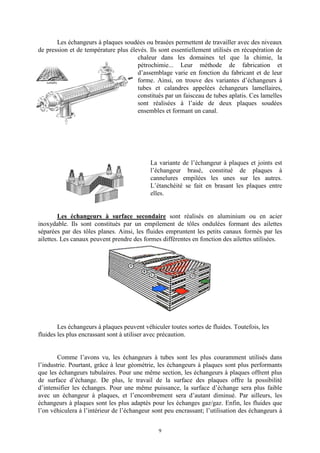 9
Les échangeurs à plaques soudées ou brasées permettent de travailler avec des niveaux
de pression et de température plus élevés. Ils sont essentiellement utilisés en récupération de
chaleur dans les domaines tel que la chimie, la
pétrochimie... Leur méthode de fabrication et
d’assemblage varie en fonction du fabricant et de leur
forme. Ainsi, on trouve des variantes d’échangeurs à
tubes et calandres appelées échangeurs lamellaires,
constitués par un faisceau de tubes aplatis. Ces lamelles
sont réalisées à l’aide de deux plaques soudées
ensembles et formant un canal.
La variante de l’échangeur à plaques et joints est
l’échangeur brasé, constitué de plaques à
cannelures empilées les unes sur les autres.
L’étanchéité se fait en brasant les plaques entre
elles.
Les échangeurs à surface secondaire sont réalisés en aluminium ou en acier
inoxydable. Ils sont constitués par un empilement de tôles ondulées formant des ailettes
séparées par des tôles planes. Ainsi, les fluides empruntent les petits canaux formés par les
ailettes. Les canaux peuvent prendre des formes différentes en fonction des ailettes utilisées.
Les échangeurs à plaques peuvent véhiculer toutes sortes de fluides. Toutefois, les
fluides les plus encrassant sont à utiliser avec précaution.
Comme l’avons vu, les échangeurs à tubes sont les plus couramment utilisés dans
l’industrie. Pourtant, grâce à leur géométrie, les échangeurs à plaques sont plus performants
que les échangeurs tubulaires. Pour une même section, les échangeurs à plaques offrent plus
de surface d’échange. De plus, le travail de la surface des plaques offre la possibilité
d’intensifier les échanges. Pour une même puissance, la surface d’échange sera plus faible
avec un échangeur à plaques, et l’encombrement sera d’autant diminué. Par ailleurs, les
échangeurs à plaques sont les plus adaptés pour les échanges gaz/gaz. Enfin, les fluides que
l’on véhiculera à l’intérieur de l’échangeur sont peu encrassant; l’utilisation des échangeurs à
 