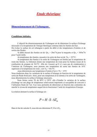 12
Etude théorique
Dimensionnement de l’échangeur.
Conditions initiales.
L’objectif du dimensionnement de l’échangeur est de déterminer la surface d’échange
nécessaire à la récupération de l’énergie thermique contenue dans les fumées du four.
On évalue la surface de cet échangeur à partir du débit et des températures d’entrées et de
sorties des fluides:
-le débit mesuré des fumées est de: Qvc = 20m3
/h pour la maquette et Qvc = 385m3
/h
pour l’unité réelle.
-la température des fumées, mesurée à la sortie du four est de: Tce = 327°C.
-la température des fumées à la sortie de l’échangeur est limitée par la température de
rosée des fumées. La littérature donne une température de rosée pour les fumées issues de la
combustion du propane de 54.5°C. Afin de s’assurer qu’il n’y aura pas de condensation à
l’intérieur de l’échangeur, nous prenons une température de sortie des fumées de 10°C
supérieure à la température de rosée ; soit Tcs = 64.5°C.
-nous déterminons une température d’entrée d’air à: Tfe = 15°C
Nous étudierons donc les variations de la surface d’échange en fonction de la température de
sortie du fluide froid (air). Ainsi, pour une température d’air donnée à la sortie de l’échangeur,
nous déterminerons la surface d’échange nécessaire.
Nous ferons varier Tfs de 80°C à 120°C afin d’étudier la variation de la surface
d’échange sur une plage de température relativement importante et susceptible de convenir à
l’utilisation finale de l’air. Ceci nous permettra de déterminer en fonction des contraintes du
marché le niveau de température auquel devra fonctionner l’unité de récupération d’énergie.
La relation donnant la surface d’échange est :
lnTSHP D××=
Dans le but de calculer S, nous devons déterminer P, H et DTln
 