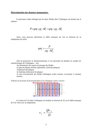 13
Détermination des données manquantes.
La puissance totale échangée par les deux fluides dans l’échangeur est donnée par la
relation:
fffccc TcpqmTcpqmP D××=D××=
Ainsi, nous pouvons déterminer le débit massique de l’air en fonction de sa
température de sortie.
ff
f
Tcp
P
qm
D×
=
Afin de poursuivre le dimensionnement, il est nécessaire de prendre en compte les
caractéristiques de l’échangeur ; soit:
-les dimensions des canaux de passage des fluides
-le type de plaques utilisées (géométrie, relief des plaques)
-l’épaisseur des plaques
-le matériau utilisé pour les plaques
-le sens d’écoulement des fluides (échangeur contre courant, co-courant, à courants
croisés).
Schémas de principe du fonctionnement d’un échangeur contre courant :
La vitesse de l’air dans l’échangeur est étudiée en fonction de Tfs car le débit massique
de l’air varie avec sa température.
D
Qv
v
f
f =
 