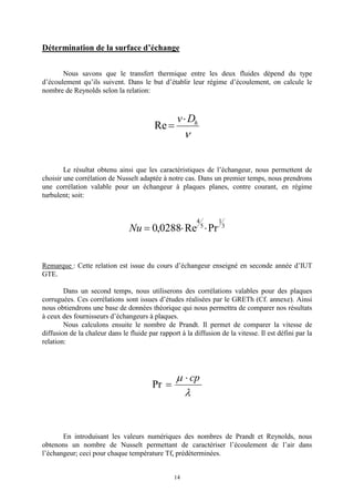 14
Détermination de la surface d’échange
Nous savons que le transfert thermique entre les deux fluides dépend du type
d’écoulement qu’ils suivent. Dans le but d’établir leur régime d’écoulement, on calcule le
nombre de Reynolds selon la relation:
n
hDv×
=Re
Le résultat obtenu ainsi que les caractéristiques de l’échangeur, nous permettent de
choisir une corrélation de Nusselt adaptée à notre cas. Dans un premier temps, nous prendrons
une corrélation valable pour un échangeur à plaques planes, contre courant, en régime
turbulent; soit:
3
1
5
4
PrRe0288,0 ××=Nu
Remarque : Cette relation est issue du cours d’échangeur enseigné en seconde année d’IUT
GTE.
Dans un second temps, nous utiliserons des corrélations valables pour des plaques
corruguées. Ces corrélations sont issues d’études réalisées par le GRETh (Cf. annexe). Ainsi
nous obtiendrons une base de données théorique qui nous permettra de comparer nos résultats
à ceux des fournisseurs d’échangeurs à plaques.
Nous calculons ensuite le nombre de Prandt. Il permet de comparer la vitesse de
diffusion de la chaleur dans le fluide par rapport à la diffusion de la vitesse. Il est défini par la
relation:
l
m cp×
=Pr
En introduisant les valeurs numériques des nombres de Prandt et Reynolds, nous
obtenons un nombre de Nusselt permettant de caractériser l’écoulement de l’air dans
l’échangeur; ceci pour chaque température Tfs prédéterminées.
 