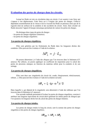 17
Evaluation des pertes de charges dans les circuits.
Lorsqu’un fluide est mis en circulation dans un circuit, il est soumis à une force qui
s’oppose à son déplacement. Cette force est à l’origine des pertes de charges. Celles-ci
dépendent essentiellement de la vitesse et de la viscosité du fluide en présence ainsi que de la
rugosité (état de surface) de la conduite et des accidents du circuit. Ainsi, faire circuler un
fluide nécessite l’apport d’énergie mécanique permettant de vaincre les pertes de charges.
On distingue deux types de pertes de charges :
- les pertes de charges régulières (linéaires).
- les pertes de charges singulières.
Les pertes de charges régulières.
Elles sont générées par les frottements du fluide dans les longueurs droites des
conduites. Elles peuvent être évaluées à l’aide de la relation:
DP j LL D= ×
On pourra déterminer j à l’aide des abaques que l’on trouvera dans la littérature (Cf.
annexe). Par ailleurs, on pourra appliquer un coefficient de majoration pour le calcul des
pertes de pressions statiques en fonction du matériau utilisé pour la conduite et de son
usinage.
Les pertes de charges singulières.
Elles sont dues aux singularités du circuit (té, coude, élargissement, rétrécissement,
robinet...). Elles peuvent être évaluées à l’aide de la relation suivante:
DPs = × ×x r w( ) /2
2
Dans laquelle x, qui dépend de la singularité, sera déterminé à l’aide des tableaux que l’on
trouvera dans la littérature (cf. annexes).
Une seconde méthode permettant d’évaluer les pertes de charges singulières, consiste à
attribuer une longueur équivalente de circuit droit (générant les même pertes de charges) que
l’on ajoutera à la longueur droite lors du calcul des pertes de charges linéaires.
Les pertes de charges totales.
Les pertes de charges totales le long du circuit, sont la somme des pertes de charges
singulières et des pertes de charges régulières.
D D DP P Ptot s l= +
 