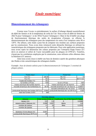 18
Etude numérique
Dimensionnement des échangeurs
Comme nous l’avons vu précédemment, la surface d’échange dépend essentiellement
du débit des fumées et de la température de sortie de l’air. Nous avons un débit de fumées de
20m3
/h pour l’échangeur 1 et de 385m3
/h pour l’échangeur 2. Dans le but d’établir une plage
de fonctionnement théorique des unités de récupération d’énergie, on effectue le
dimensionnement des échangeurs pour des températures de sortie d’air comprises entre 80 et
120°C. Par ailleurs, cette étude a pour but de comparer nos résultats aux surfaces proposées
par les constructeurs. Nous avons donc retranscrit notre démarche théorique en utilisant les
caractéristiques des échangeurs proposées par les fabricants. Pour cette application numérique,
nous avons repris les dimensions des canaux proposées par l’entreprise Kapp France (Cf.
devis en annexe) et utilisé de l’acier inoxydable pour les plaques (l=25W/m²). Toutefois,
n'ayant pas les corrélations employées par le constructeur, nous utilisons celles obtenues dans
la littérature (Cf. annexe).
Ainsi nous avons réussi à établir une base de données à partir des grandeurs physiques
des fluides et des caractéristiques des échangeurs étudiés.
Exemple : base de donnée utilisée pour le dimensionnement de l’échangeur 2 constitué de
plaques planes.
Fluide chaud Fluide froid
Tce (°C) 326,85 Tfe (°C) 15
Tcs (°C) 64,5 Tfs (°C) 80<T<120
Trosée des fumées (°C) 54,5
Cp fumées (J/°K.kg) 1300 Cp air (J/°K.kg) 1007
masse volumique des fumées (kg/m3) 1,3 masse volumique de l' air (kg/m3) 1,297
viscosité dynamique des fumées(kg/s.m) 3E-05 viscosité dynamique de l' air (kg/s.m) 0,000017
viscosité cinématique de l' air (m²/s) 1,91E-05
conductivité thermique des fumées (W/°K.m) 0,0844 conductivité thermique de l' air (W/°K.m) 0,027
debit des fumées (m3/h) 385
Données plaques
plaques Côté fumées Côté air Coefficients (Nu=A*Re^Alpha*Pr^Beta)
largeur (m) 0,5 0,5 A 0,0288
espace entre 2 plaques (m) 0,006 0,007 Alpha 0,8
nombre de canaux 11 22 Beta 0,3333
nombre de passes 4 2
épaisseur d'une plaque (m) 0,001
conductivité thermique (W/°K.m) 25
 
